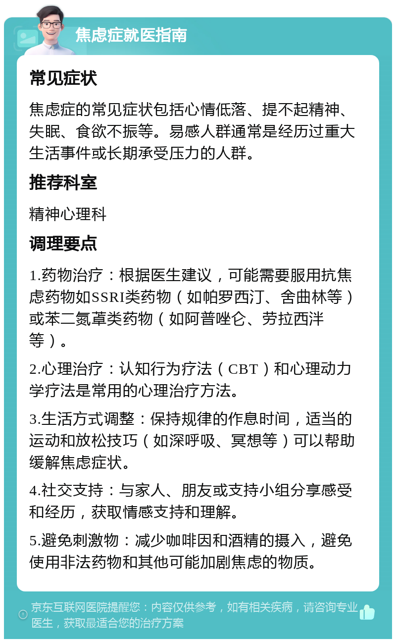 焦虑症就医指南 常见症状 焦虑症的常见症状包括心情低落、提不起精神、失眠、食欲不振等。易感人群通常是经历过重大生活事件或长期承受压力的人群。 推荐科室 精神心理科 调理要点 1.药物治疗：根据医生建议，可能需要服用抗焦虑药物如SSRI类药物（如帕罗西汀、舍曲林等）或苯二氮䓬类药物（如阿普唑仑、劳拉西泮等）。 2.心理治疗：认知行为疗法（CBT）和心理动力学疗法是常用的心理治疗方法。 3.生活方式调整：保持规律的作息时间，适当的运动和放松技巧（如深呼吸、冥想等）可以帮助缓解焦虑症状。 4.社交支持：与家人、朋友或支持小组分享感受和经历，获取情感支持和理解。 5.避免刺激物：减少咖啡因和酒精的摄入，避免使用非法药物和其他可能加剧焦虑的物质。