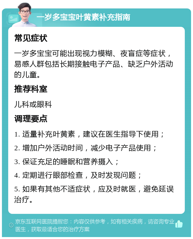 一岁多宝宝叶黄素补充指南 常见症状 一岁多宝宝可能出现视力模糊、夜盲症等症状，易感人群包括长期接触电子产品、缺乏户外活动的儿童。 推荐科室 儿科或眼科 调理要点 1. 适量补充叶黄素，建议在医生指导下使用； 2. 增加户外活动时间，减少电子产品使用； 3. 保证充足的睡眠和营养摄入； 4. 定期进行眼部检查，及时发现问题； 5. 如果有其他不适症状，应及时就医，避免延误治疗。