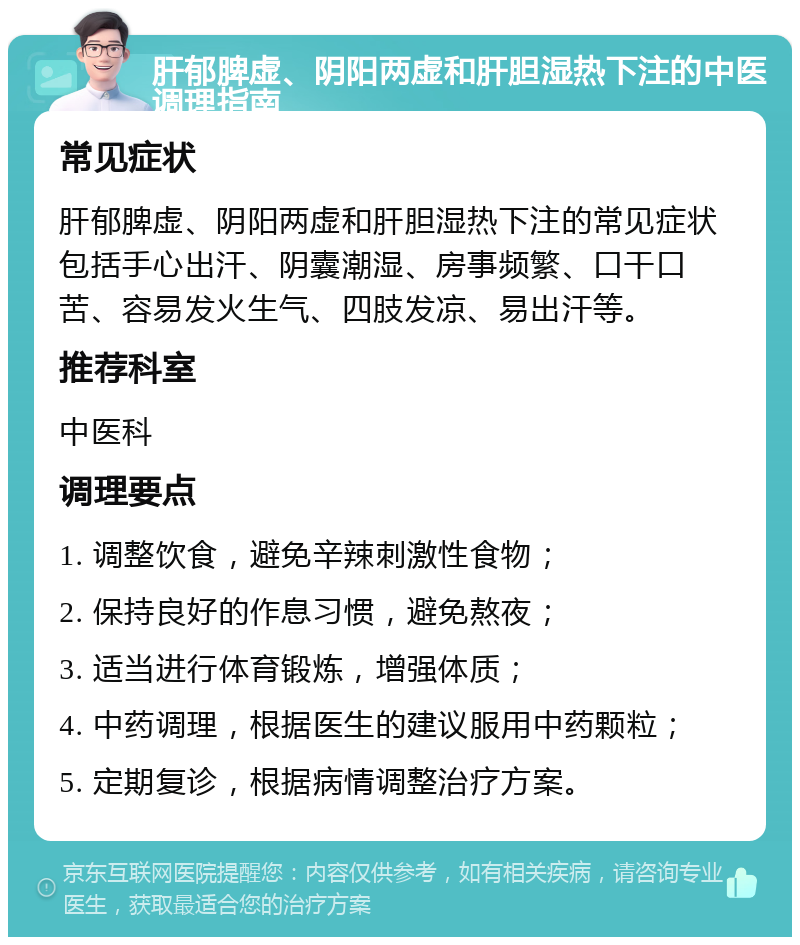 肝郁脾虚、阴阳两虚和肝胆湿热下注的中医调理指南 常见症状 肝郁脾虚、阴阳两虚和肝胆湿热下注的常见症状包括手心出汗、阴囊潮湿、房事频繁、口干口苦、容易发火生气、四肢发凉、易出汗等。 推荐科室 中医科 调理要点 1. 调整饮食，避免辛辣刺激性食物； 2. 保持良好的作息习惯，避免熬夜； 3. 适当进行体育锻炼，增强体质； 4. 中药调理，根据医生的建议服用中药颗粒； 5. 定期复诊，根据病情调整治疗方案。