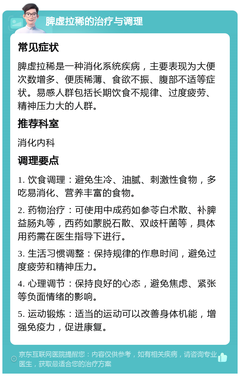 脾虚拉稀的治疗与调理 常见症状 脾虚拉稀是一种消化系统疾病，主要表现为大便次数增多、便质稀薄、食欲不振、腹部不适等症状。易感人群包括长期饮食不规律、过度疲劳、精神压力大的人群。 推荐科室 消化内科 调理要点 1. 饮食调理：避免生冷、油腻、刺激性食物，多吃易消化、营养丰富的食物。 2. 药物治疗：可使用中成药如参苓白术散、补脾益肠丸等，西药如蒙脱石散、双歧杆菌等，具体用药需在医生指导下进行。 3. 生活习惯调整：保持规律的作息时间，避免过度疲劳和精神压力。 4. 心理调节：保持良好的心态，避免焦虑、紧张等负面情绪的影响。 5. 运动锻炼：适当的运动可以改善身体机能，增强免疫力，促进康复。