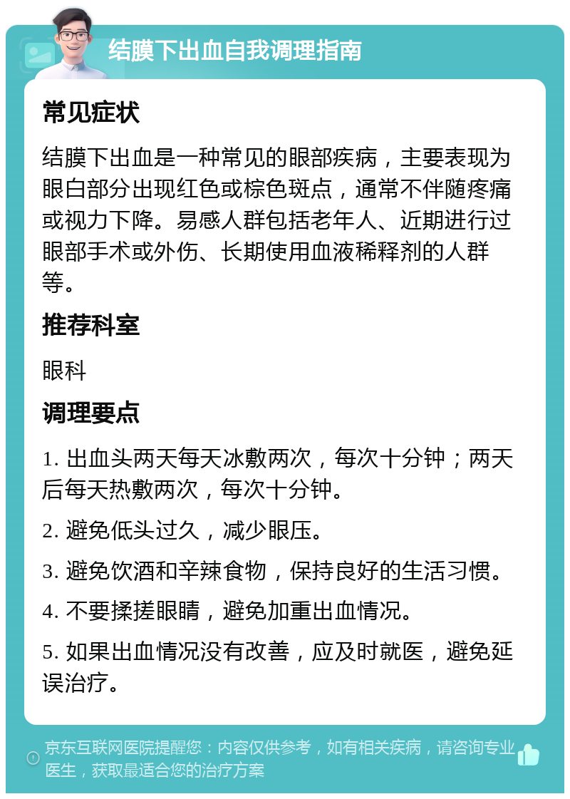 结膜下出血自我调理指南 常见症状 结膜下出血是一种常见的眼部疾病，主要表现为眼白部分出现红色或棕色斑点，通常不伴随疼痛或视力下降。易感人群包括老年人、近期进行过眼部手术或外伤、长期使用血液稀释剂的人群等。 推荐科室 眼科 调理要点 1. 出血头两天每天冰敷两次，每次十分钟；两天后每天热敷两次，每次十分钟。 2. 避免低头过久，减少眼压。 3. 避免饮酒和辛辣食物，保持良好的生活习惯。 4. 不要揉搓眼睛，避免加重出血情况。 5. 如果出血情况没有改善，应及时就医，避免延误治疗。