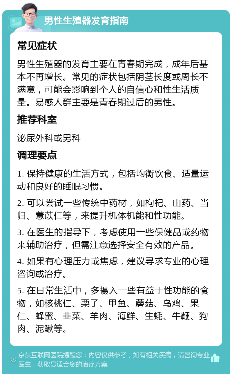 男性生殖器发育指南 常见症状 男性生殖器的发育主要在青春期完成，成年后基本不再增长。常见的症状包括阴茎长度或周长不满意，可能会影响到个人的自信心和性生活质量。易感人群主要是青春期过后的男性。 推荐科室 泌尿外科或男科 调理要点 1. 保持健康的生活方式，包括均衡饮食、适量运动和良好的睡眠习惯。 2. 可以尝试一些传统中药材，如枸杞、山药、当归、薏苡仁等，来提升机体机能和性功能。 3. 在医生的指导下，考虑使用一些保健品或药物来辅助治疗，但需注意选择安全有效的产品。 4. 如果有心理压力或焦虑，建议寻求专业的心理咨询或治疗。 5. 在日常生活中，多摄入一些有益于性功能的食物，如核桃仁、栗子、甲鱼、蘑菇、乌鸡、果仁、蜂蜜、韭菜、羊肉、海鲜、生蚝、牛鞭、狗肉、泥鳅等。