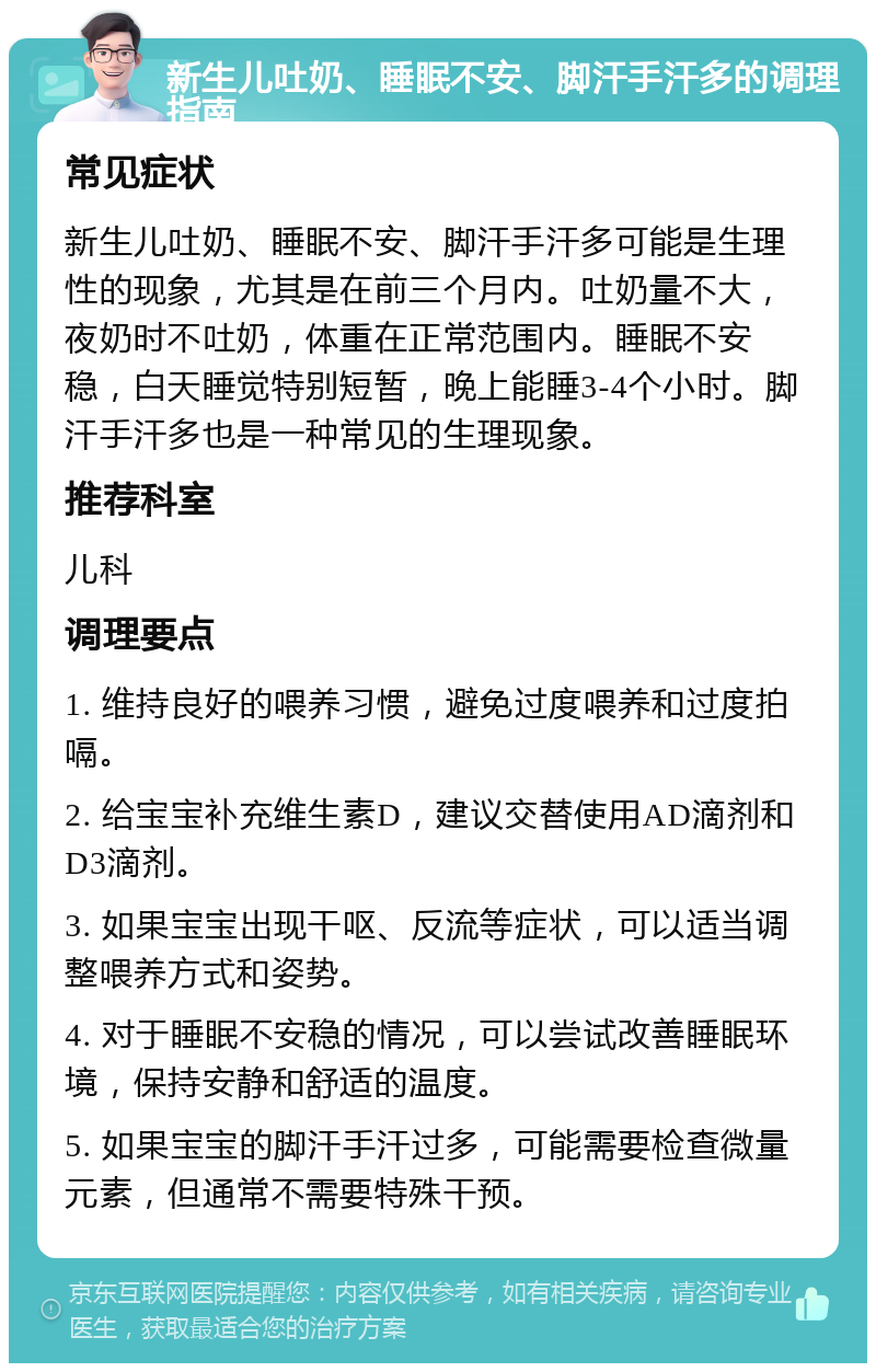 新生儿吐奶、睡眠不安、脚汗手汗多的调理指南 常见症状 新生儿吐奶、睡眠不安、脚汗手汗多可能是生理性的现象，尤其是在前三个月内。吐奶量不大，夜奶时不吐奶，体重在正常范围内。睡眠不安稳，白天睡觉特别短暂，晚上能睡3-4个小时。脚汗手汗多也是一种常见的生理现象。 推荐科室 儿科 调理要点 1. 维持良好的喂养习惯，避免过度喂养和过度拍嗝。 2. 给宝宝补充维生素D，建议交替使用AD滴剂和D3滴剂。 3. 如果宝宝出现干呕、反流等症状，可以适当调整喂养方式和姿势。 4. 对于睡眠不安稳的情况，可以尝试改善睡眠环境，保持安静和舒适的温度。 5. 如果宝宝的脚汗手汗过多，可能需要检查微量元素，但通常不需要特殊干预。