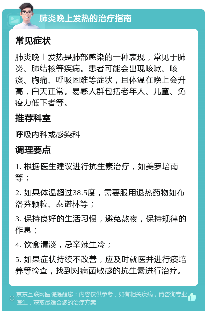 肺炎晚上发热的治疗指南 常见症状 肺炎晚上发热是肺部感染的一种表现，常见于肺炎、肺结核等疾病。患者可能会出现咳嗽、咳痰、胸痛、呼吸困难等症状，且体温在晚上会升高，白天正常。易感人群包括老年人、儿童、免疫力低下者等。 推荐科室 呼吸内科或感染科 调理要点 1. 根据医生建议进行抗生素治疗，如美罗培南等； 2. 如果体温超过38.5度，需要服用退热药物如布洛芬颗粒、泰诺林等； 3. 保持良好的生活习惯，避免熬夜，保持规律的作息； 4. 饮食清淡，忌辛辣生冷； 5. 如果症状持续不改善，应及时就医并进行痰培养等检查，找到对病菌敏感的抗生素进行治疗。