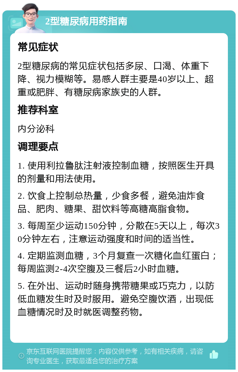 2型糖尿病用药指南 常见症状 2型糖尿病的常见症状包括多尿、口渴、体重下降、视力模糊等。易感人群主要是40岁以上、超重或肥胖、有糖尿病家族史的人群。 推荐科室 内分泌科 调理要点 1. 使用利拉鲁肽注射液控制血糖，按照医生开具的剂量和用法使用。 2. 饮食上控制总热量，少食多餐，避免油炸食品、肥肉、糖果、甜饮料等高糖高脂食物。 3. 每周至少运动150分钟，分散在5天以上，每次30分钟左右，注意运动强度和时间的适当性。 4. 定期监测血糖，3个月复查一次糖化血红蛋白；每周监测2-4次空腹及三餐后2小时血糖。 5. 在外出、运动时随身携带糖果或巧克力，以防低血糖发生时及时服用。避免空腹饮酒，出现低血糖情况时及时就医调整药物。