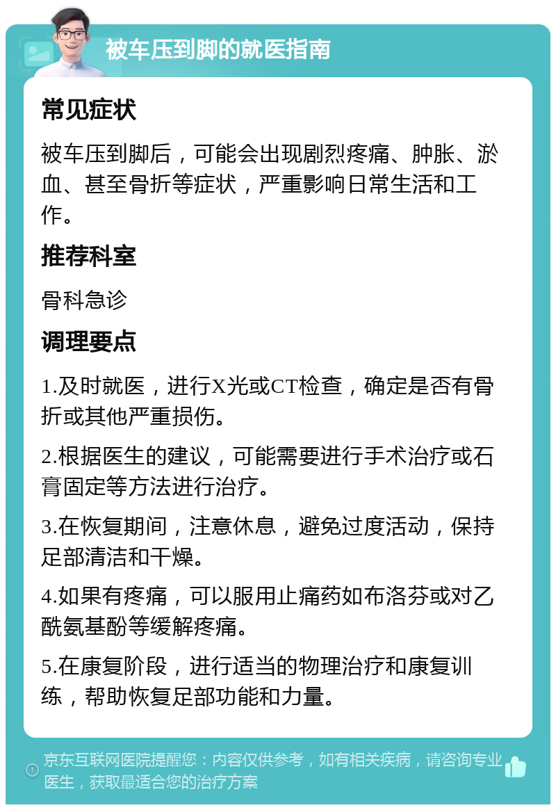 被车压到脚的就医指南 常见症状 被车压到脚后，可能会出现剧烈疼痛、肿胀、淤血、甚至骨折等症状，严重影响日常生活和工作。 推荐科室 骨科急诊 调理要点 1.及时就医，进行X光或CT检查，确定是否有骨折或其他严重损伤。 2.根据医生的建议，可能需要进行手术治疗或石膏固定等方法进行治疗。 3.在恢复期间，注意休息，避免过度活动，保持足部清洁和干燥。 4.如果有疼痛，可以服用止痛药如布洛芬或对乙酰氨基酚等缓解疼痛。 5.在康复阶段，进行适当的物理治疗和康复训练，帮助恢复足部功能和力量。