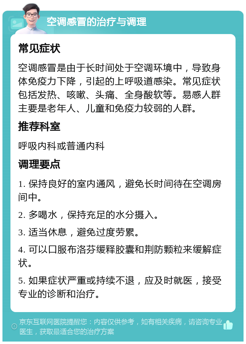 空调感冒的治疗与调理 常见症状 空调感冒是由于长时间处于空调环境中，导致身体免疫力下降，引起的上呼吸道感染。常见症状包括发热、咳嗽、头痛、全身酸软等。易感人群主要是老年人、儿童和免疫力较弱的人群。 推荐科室 呼吸内科或普通内科 调理要点 1. 保持良好的室内通风，避免长时间待在空调房间中。 2. 多喝水，保持充足的水分摄入。 3. 适当休息，避免过度劳累。 4. 可以口服布洛芬缓释胶囊和荆防颗粒来缓解症状。 5. 如果症状严重或持续不退，应及时就医，接受专业的诊断和治疗。