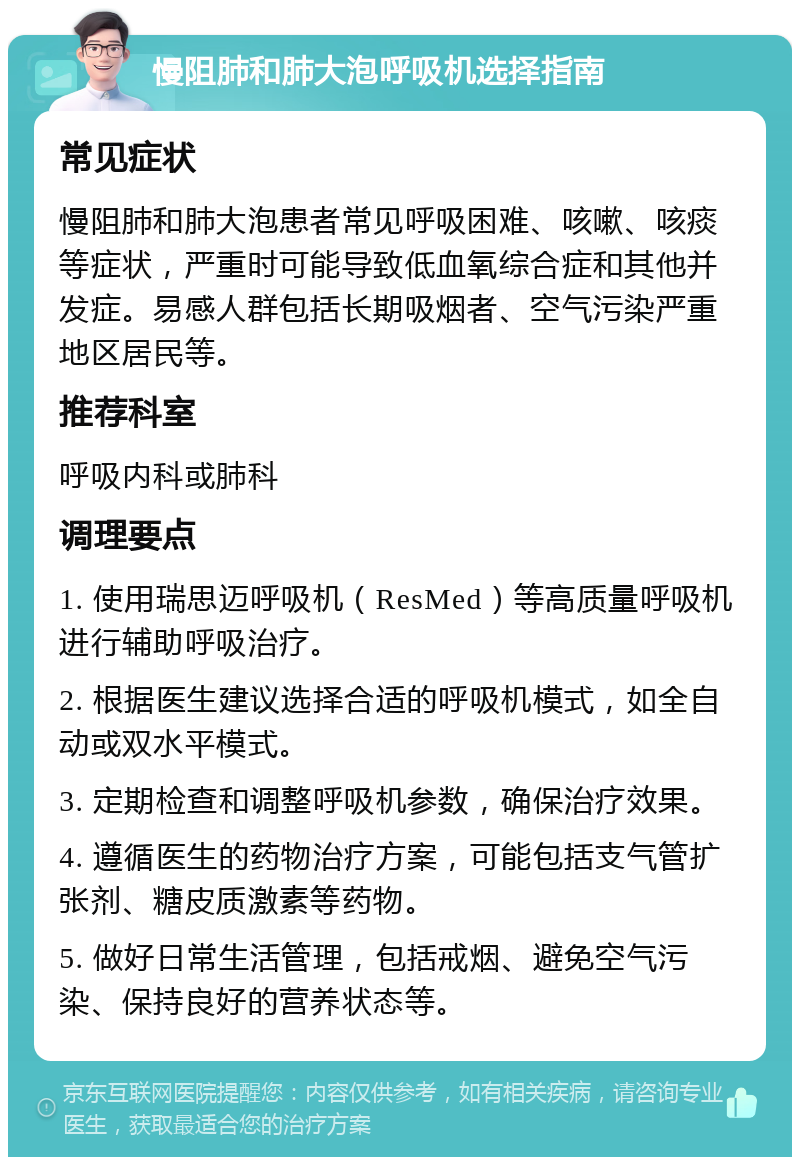 慢阻肺和肺大泡呼吸机选择指南 常见症状 慢阻肺和肺大泡患者常见呼吸困难、咳嗽、咳痰等症状，严重时可能导致低血氧综合症和其他并发症。易感人群包括长期吸烟者、空气污染严重地区居民等。 推荐科室 呼吸内科或肺科 调理要点 1. 使用瑞思迈呼吸机（ResMed）等高质量呼吸机进行辅助呼吸治疗。 2. 根据医生建议选择合适的呼吸机模式，如全自动或双水平模式。 3. 定期检查和调整呼吸机参数，确保治疗效果。 4. 遵循医生的药物治疗方案，可能包括支气管扩张剂、糖皮质激素等药物。 5. 做好日常生活管理，包括戒烟、避免空气污染、保持良好的营养状态等。