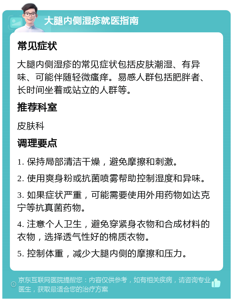 大腿内侧湿疹就医指南 常见症状 大腿内侧湿疹的常见症状包括皮肤潮湿、有异味、可能伴随轻微瘙痒。易感人群包括肥胖者、长时间坐着或站立的人群等。 推荐科室 皮肤科 调理要点 1. 保持局部清洁干燥，避免摩擦和刺激。 2. 使用爽身粉或抗菌喷雾帮助控制湿度和异味。 3. 如果症状严重，可能需要使用外用药物如达克宁等抗真菌药物。 4. 注意个人卫生，避免穿紧身衣物和合成材料的衣物，选择透气性好的棉质衣物。 5. 控制体重，减少大腿内侧的摩擦和压力。