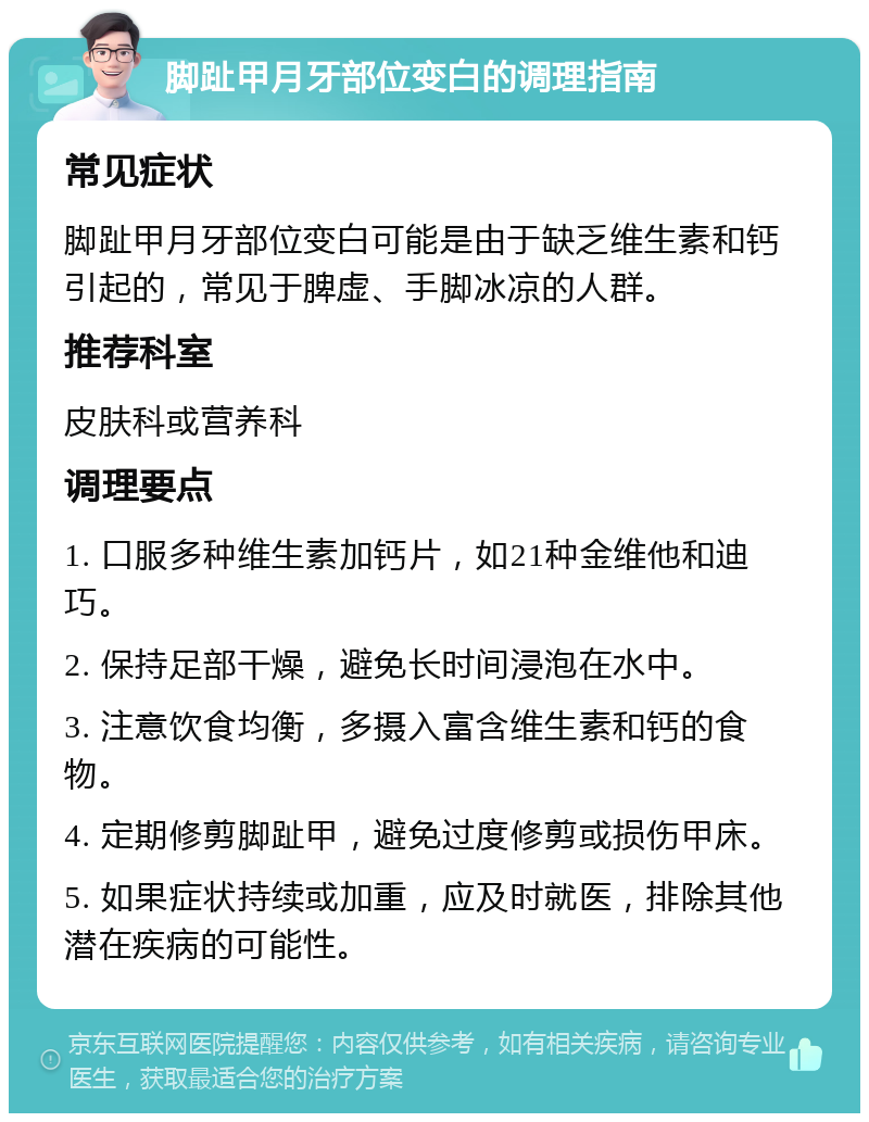 脚趾甲月牙部位变白的调理指南 常见症状 脚趾甲月牙部位变白可能是由于缺乏维生素和钙引起的，常见于脾虚、手脚冰凉的人群。 推荐科室 皮肤科或营养科 调理要点 1. 口服多种维生素加钙片，如21种金维他和迪巧。 2. 保持足部干燥，避免长时间浸泡在水中。 3. 注意饮食均衡，多摄入富含维生素和钙的食物。 4. 定期修剪脚趾甲，避免过度修剪或损伤甲床。 5. 如果症状持续或加重，应及时就医，排除其他潜在疾病的可能性。