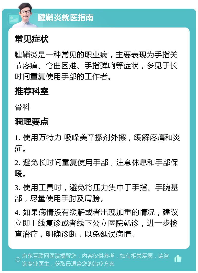 腱鞘炎就医指南 常见症状 腱鞘炎是一种常见的职业病，主要表现为手指关节疼痛、弯曲困难、手指弹响等症状，多见于长时间重复使用手部的工作者。 推荐科室 骨科 调理要点 1. 使用万特力 吸哚美辛搽剂外擦，缓解疼痛和炎症。 2. 避免长时间重复使用手部，注意休息和手部保暖。 3. 使用工具时，避免将压力集中于手指、手腕基部，尽量使用手肘及肩膀。 4. 如果病情没有缓解或者出现加重的情况，建议立即上线复诊或者线下公立医院就诊，进一步检查治疗，明确诊断，以免延误病情。