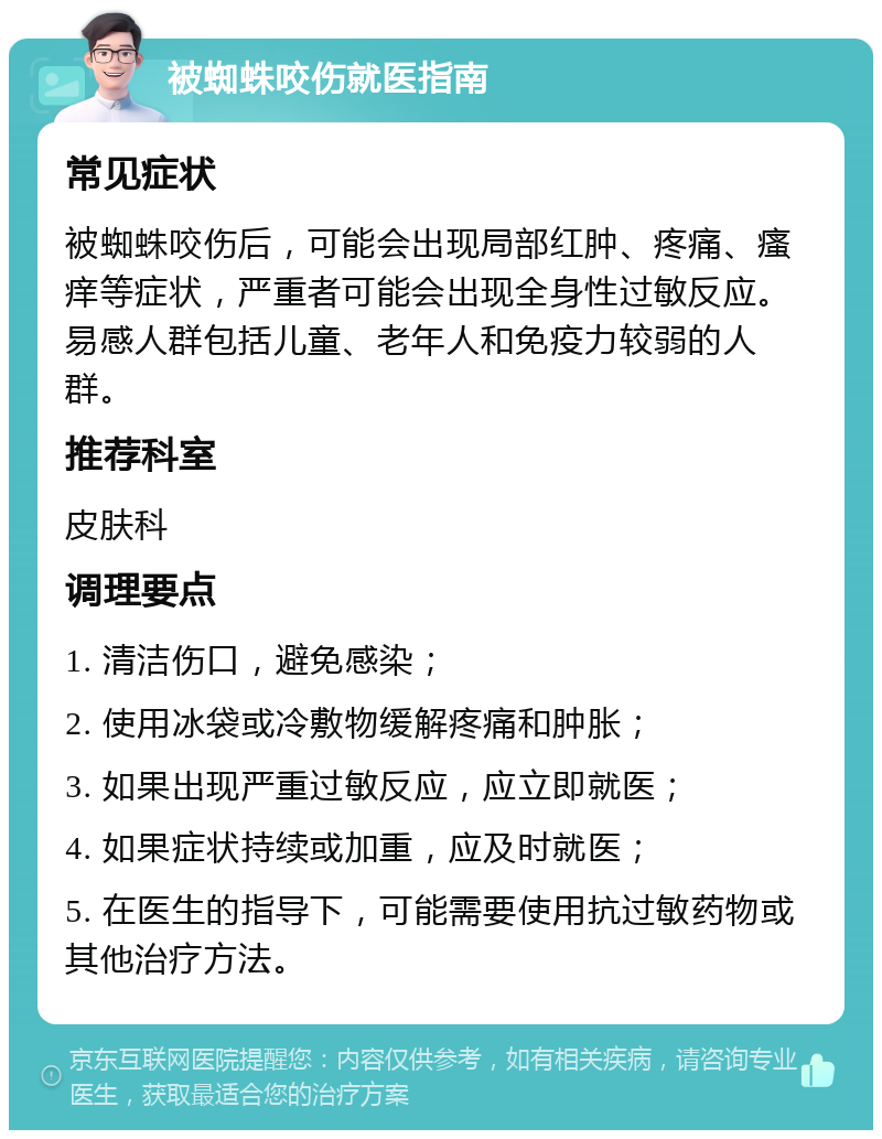 被蜘蛛咬伤就医指南 常见症状 被蜘蛛咬伤后，可能会出现局部红肿、疼痛、瘙痒等症状，严重者可能会出现全身性过敏反应。易感人群包括儿童、老年人和免疫力较弱的人群。 推荐科室 皮肤科 调理要点 1. 清洁伤口，避免感染； 2. 使用冰袋或冷敷物缓解疼痛和肿胀； 3. 如果出现严重过敏反应，应立即就医； 4. 如果症状持续或加重，应及时就医； 5. 在医生的指导下，可能需要使用抗过敏药物或其他治疗方法。