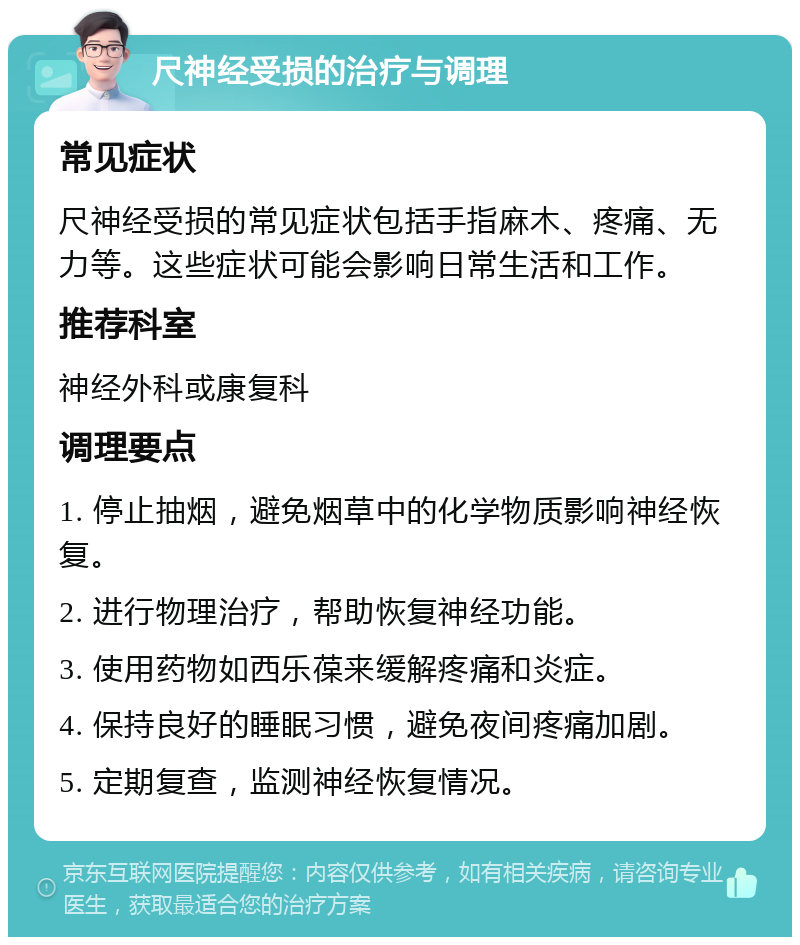 尺神经受损的治疗与调理 常见症状 尺神经受损的常见症状包括手指麻木、疼痛、无力等。这些症状可能会影响日常生活和工作。 推荐科室 神经外科或康复科 调理要点 1. 停止抽烟，避免烟草中的化学物质影响神经恢复。 2. 进行物理治疗，帮助恢复神经功能。 3. 使用药物如西乐葆来缓解疼痛和炎症。 4. 保持良好的睡眠习惯，避免夜间疼痛加剧。 5. 定期复查，监测神经恢复情况。