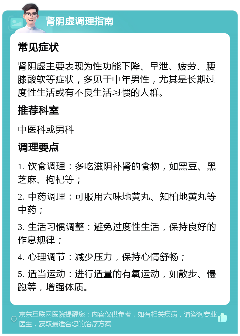 肾阴虚调理指南 常见症状 肾阴虚主要表现为性功能下降、早泄、疲劳、腰膝酸软等症状，多见于中年男性，尤其是长期过度性生活或有不良生活习惯的人群。 推荐科室 中医科或男科 调理要点 1. 饮食调理：多吃滋阴补肾的食物，如黑豆、黑芝麻、枸杞等； 2. 中药调理：可服用六味地黄丸、知柏地黄丸等中药； 3. 生活习惯调整：避免过度性生活，保持良好的作息规律； 4. 心理调节：减少压力，保持心情舒畅； 5. 适当运动：进行适量的有氧运动，如散步、慢跑等，增强体质。