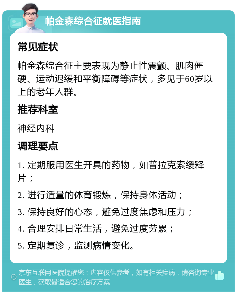 帕金森综合征就医指南 常见症状 帕金森综合征主要表现为静止性震颤、肌肉僵硬、运动迟缓和平衡障碍等症状，多见于60岁以上的老年人群。 推荐科室 神经内科 调理要点 1. 定期服用医生开具的药物，如普拉克索缓释片； 2. 进行适量的体育锻炼，保持身体活动； 3. 保持良好的心态，避免过度焦虑和压力； 4. 合理安排日常生活，避免过度劳累； 5. 定期复诊，监测病情变化。