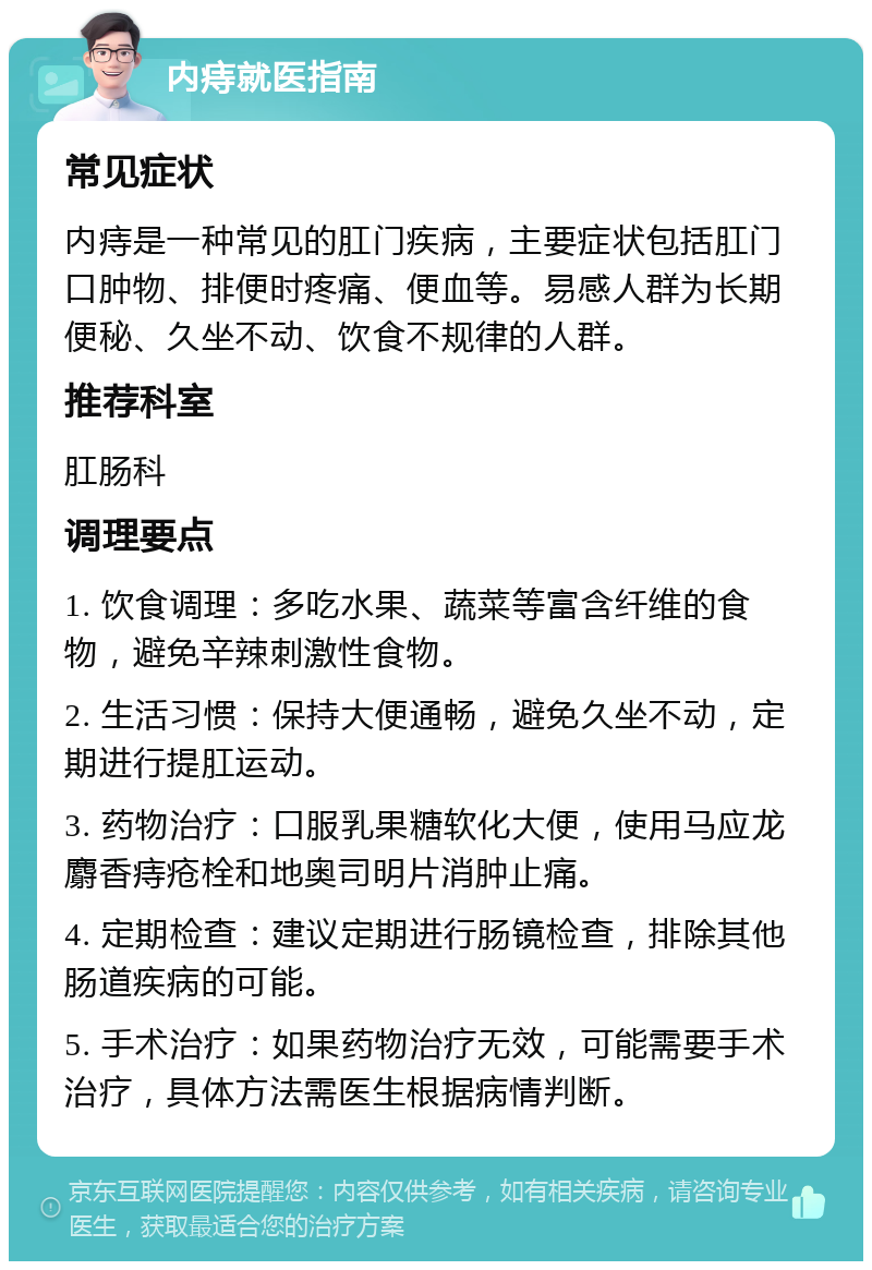 内痔就医指南 常见症状 内痔是一种常见的肛门疾病，主要症状包括肛门口肿物、排便时疼痛、便血等。易感人群为长期便秘、久坐不动、饮食不规律的人群。 推荐科室 肛肠科 调理要点 1. 饮食调理：多吃水果、蔬菜等富含纤维的食物，避免辛辣刺激性食物。 2. 生活习惯：保持大便通畅，避免久坐不动，定期进行提肛运动。 3. 药物治疗：口服乳果糖软化大便，使用马应龙麝香痔疮栓和地奥司明片消肿止痛。 4. 定期检查：建议定期进行肠镜检查，排除其他肠道疾病的可能。 5. 手术治疗：如果药物治疗无效，可能需要手术治疗，具体方法需医生根据病情判断。