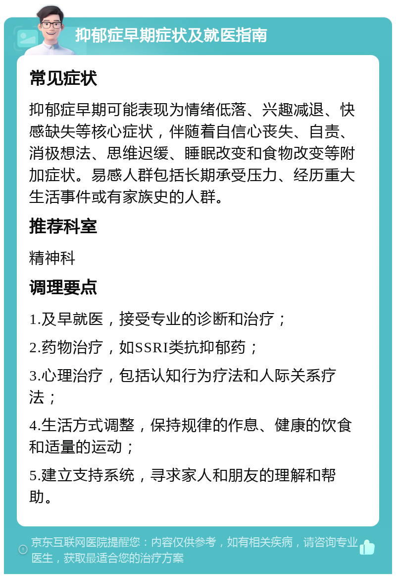 抑郁症早期症状及就医指南 常见症状 抑郁症早期可能表现为情绪低落、兴趣减退、快感缺失等核心症状，伴随着自信心丧失、自责、消极想法、思维迟缓、睡眠改变和食物改变等附加症状。易感人群包括长期承受压力、经历重大生活事件或有家族史的人群。 推荐科室 精神科 调理要点 1.及早就医，接受专业的诊断和治疗； 2.药物治疗，如SSRI类抗抑郁药； 3.心理治疗，包括认知行为疗法和人际关系疗法； 4.生活方式调整，保持规律的作息、健康的饮食和适量的运动； 5.建立支持系统，寻求家人和朋友的理解和帮助。