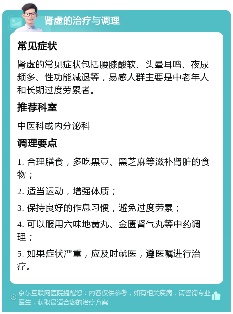 肾虚的治疗与调理 常见症状 肾虚的常见症状包括腰膝酸软、头晕耳鸣、夜尿频多、性功能减退等，易感人群主要是中老年人和长期过度劳累者。 推荐科室 中医科或内分泌科 调理要点 1. 合理膳食，多吃黑豆、黑芝麻等滋补肾脏的食物； 2. 适当运动，增强体质； 3. 保持良好的作息习惯，避免过度劳累； 4. 可以服用六味地黄丸、金匮肾气丸等中药调理； 5. 如果症状严重，应及时就医，遵医嘱进行治疗。