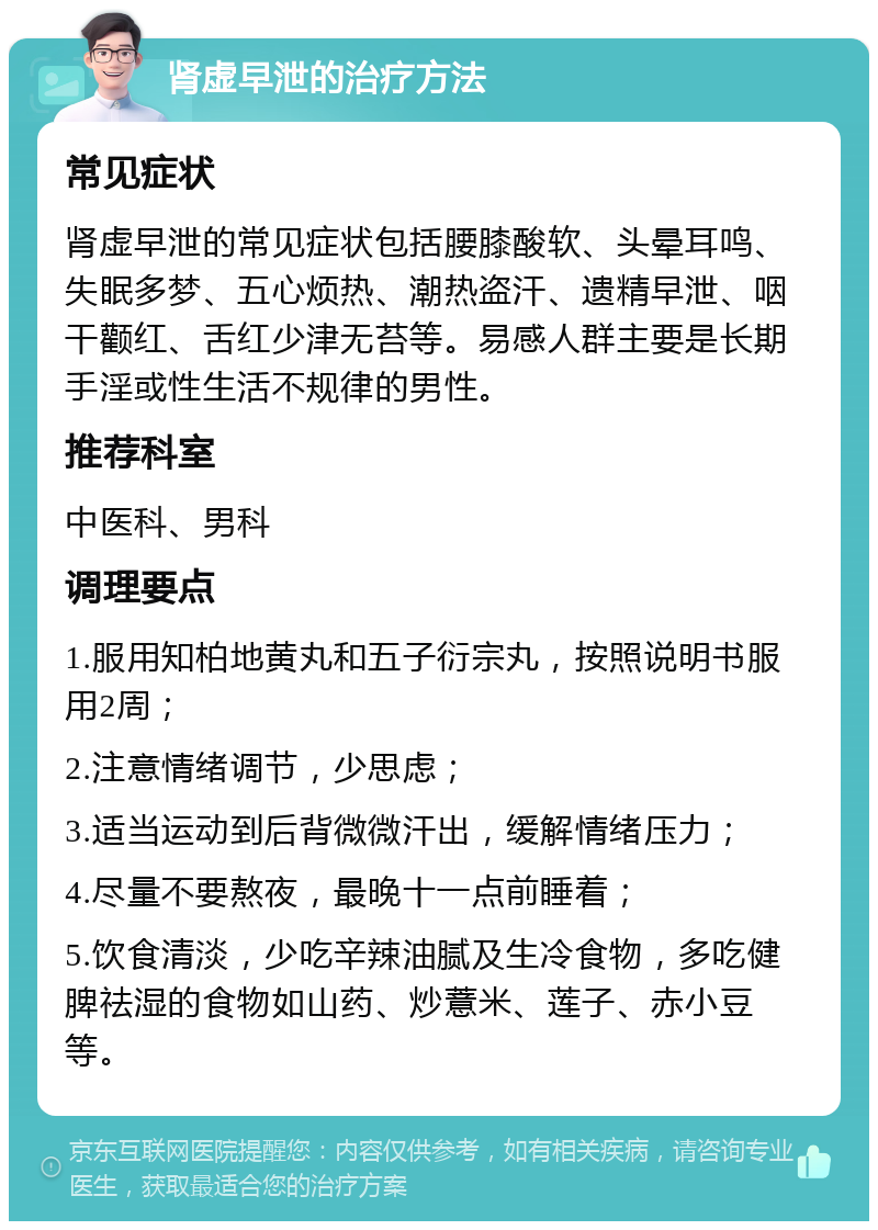 肾虚早泄的治疗方法 常见症状 肾虚早泄的常见症状包括腰膝酸软、头晕耳鸣、失眠多梦、五心烦热、潮热盗汗、遗精早泄、咽干颧红、舌红少津无苔等。易感人群主要是长期手淫或性生活不规律的男性。 推荐科室 中医科、男科 调理要点 1.服用知柏地黄丸和五子衍宗丸，按照说明书服用2周； 2.注意情绪调节，少思虑； 3.适当运动到后背微微汗出，缓解情绪压力； 4.尽量不要熬夜，最晚十一点前睡着； 5.饮食清淡，少吃辛辣油腻及生冷食物，多吃健脾祛湿的食物如山药、炒薏米、莲子、赤小豆等。