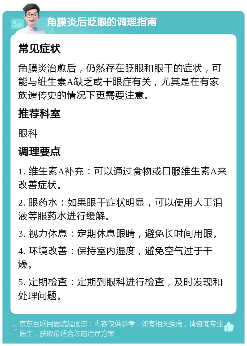 角膜炎后眨眼的调理指南 常见症状 角膜炎治愈后，仍然存在眨眼和眼干的症状，可能与维生素A缺乏或干眼症有关，尤其是在有家族遗传史的情况下更需要注意。 推荐科室 眼科 调理要点 1. 维生素A补充：可以通过食物或口服维生素A来改善症状。 2. 眼药水：如果眼干症状明显，可以使用人工泪液等眼药水进行缓解。 3. 视力休息：定期休息眼睛，避免长时间用眼。 4. 环境改善：保持室内湿度，避免空气过于干燥。 5. 定期检查：定期到眼科进行检查，及时发现和处理问题。