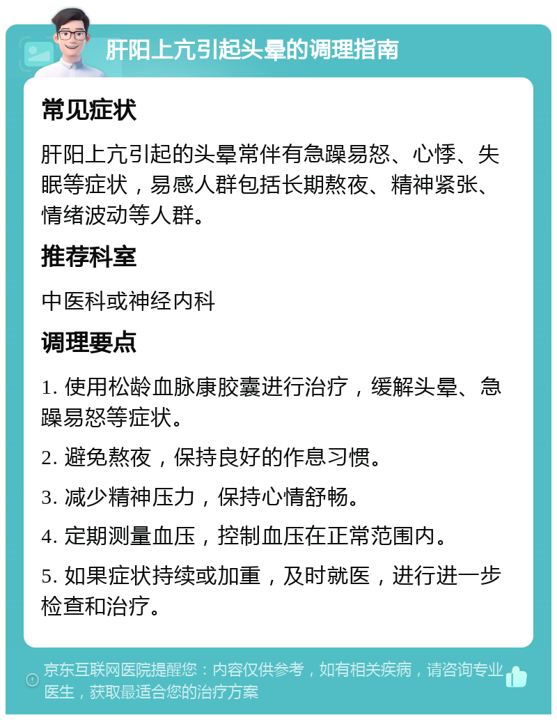 肝阳上亢引起头晕的调理指南 常见症状 肝阳上亢引起的头晕常伴有急躁易怒、心悸、失眠等症状，易感人群包括长期熬夜、精神紧张、情绪波动等人群。 推荐科室 中医科或神经内科 调理要点 1. 使用松龄血脉康胶囊进行治疗，缓解头晕、急躁易怒等症状。 2. 避免熬夜，保持良好的作息习惯。 3. 减少精神压力，保持心情舒畅。 4. 定期测量血压，控制血压在正常范围内。 5. 如果症状持续或加重，及时就医，进行进一步检查和治疗。