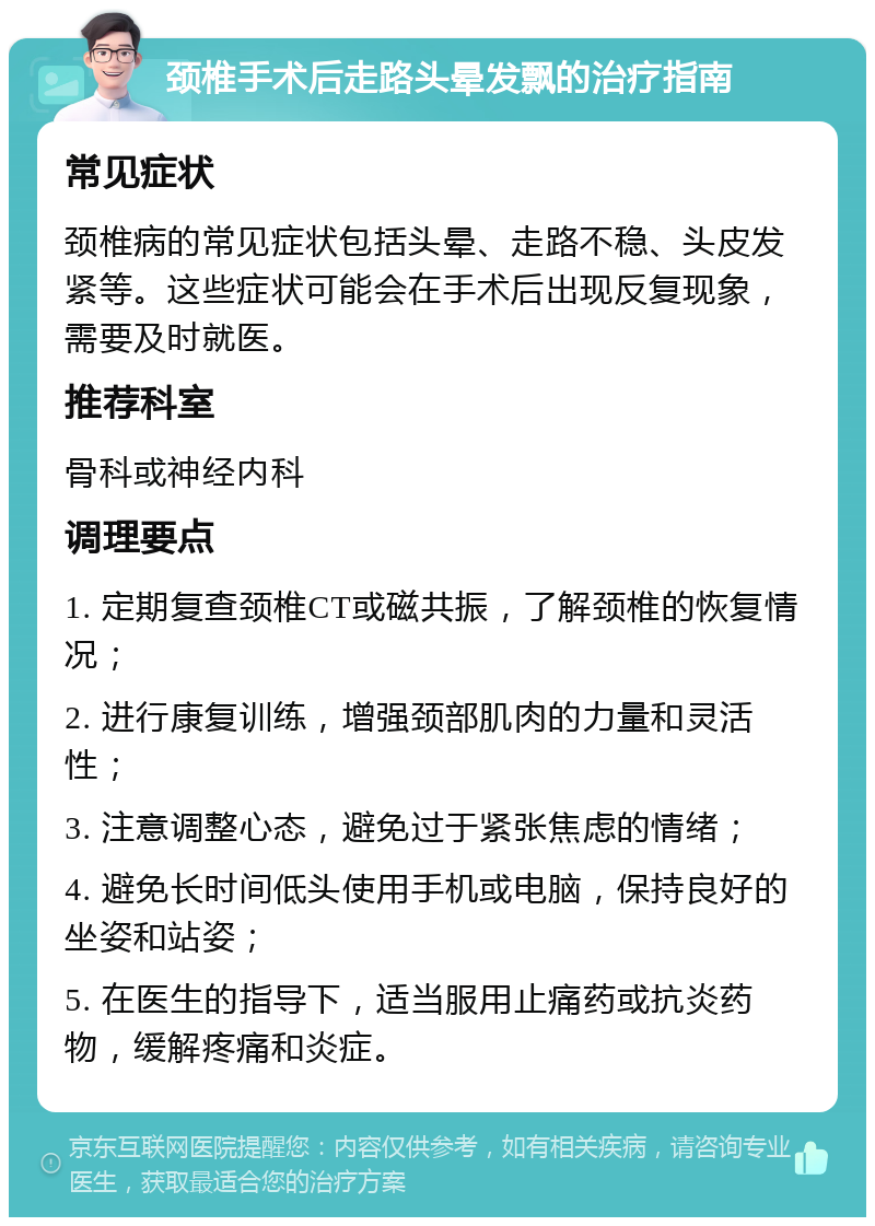 颈椎手术后走路头晕发飘的治疗指南 常见症状 颈椎病的常见症状包括头晕、走路不稳、头皮发紧等。这些症状可能会在手术后出现反复现象，需要及时就医。 推荐科室 骨科或神经内科 调理要点 1. 定期复查颈椎CT或磁共振，了解颈椎的恢复情况； 2. 进行康复训练，增强颈部肌肉的力量和灵活性； 3. 注意调整心态，避免过于紧张焦虑的情绪； 4. 避免长时间低头使用手机或电脑，保持良好的坐姿和站姿； 5. 在医生的指导下，适当服用止痛药或抗炎药物，缓解疼痛和炎症。