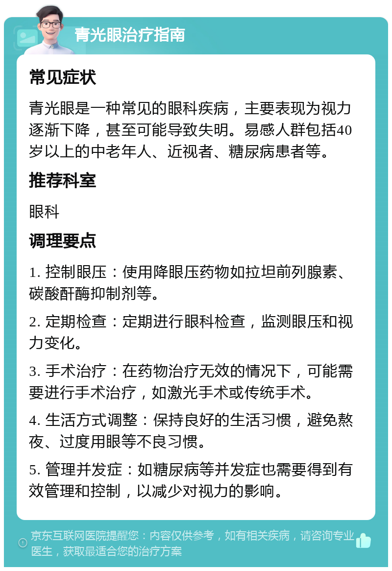 青光眼治疗指南 常见症状 青光眼是一种常见的眼科疾病，主要表现为视力逐渐下降，甚至可能导致失明。易感人群包括40岁以上的中老年人、近视者、糖尿病患者等。 推荐科室 眼科 调理要点 1. 控制眼压：使用降眼压药物如拉坦前列腺素、碳酸酐酶抑制剂等。 2. 定期检查：定期进行眼科检查，监测眼压和视力变化。 3. 手术治疗：在药物治疗无效的情况下，可能需要进行手术治疗，如激光手术或传统手术。 4. 生活方式调整：保持良好的生活习惯，避免熬夜、过度用眼等不良习惯。 5. 管理并发症：如糖尿病等并发症也需要得到有效管理和控制，以减少对视力的影响。