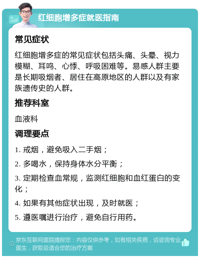 红细胞增多症就医指南 常见症状 红细胞增多症的常见症状包括头痛、头晕、视力模糊、耳鸣、心悸、呼吸困难等。易感人群主要是长期吸烟者、居住在高原地区的人群以及有家族遗传史的人群。 推荐科室 血液科 调理要点 1. 戒烟，避免吸入二手烟； 2. 多喝水，保持身体水分平衡； 3. 定期检查血常规，监测红细胞和血红蛋白的变化； 4. 如果有其他症状出现，及时就医； 5. 遵医嘱进行治疗，避免自行用药。