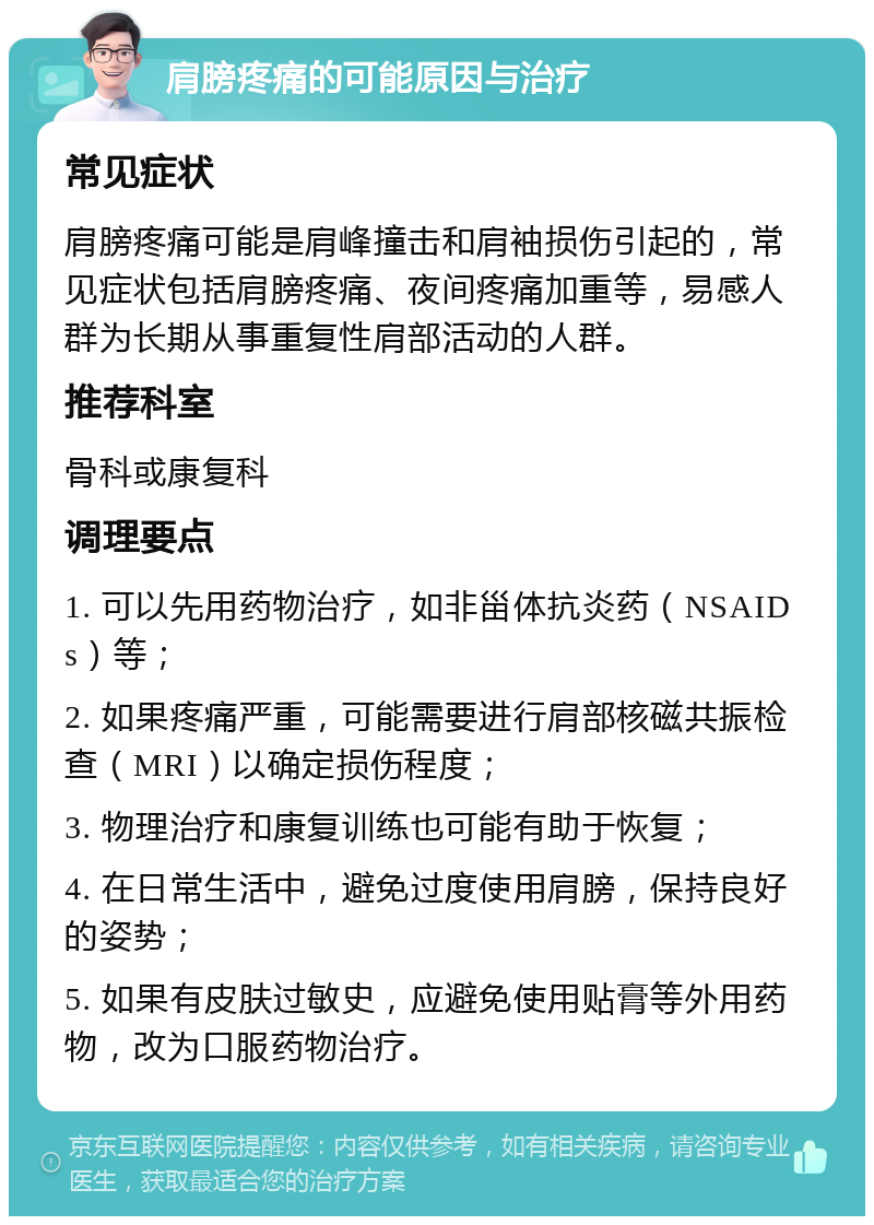 肩膀疼痛的可能原因与治疗 常见症状 肩膀疼痛可能是肩峰撞击和肩袖损伤引起的，常见症状包括肩膀疼痛、夜间疼痛加重等，易感人群为长期从事重复性肩部活动的人群。 推荐科室 骨科或康复科 调理要点 1. 可以先用药物治疗，如非甾体抗炎药（NSAIDs）等； 2. 如果疼痛严重，可能需要进行肩部核磁共振检查（MRI）以确定损伤程度； 3. 物理治疗和康复训练也可能有助于恢复； 4. 在日常生活中，避免过度使用肩膀，保持良好的姿势； 5. 如果有皮肤过敏史，应避免使用贴膏等外用药物，改为口服药物治疗。