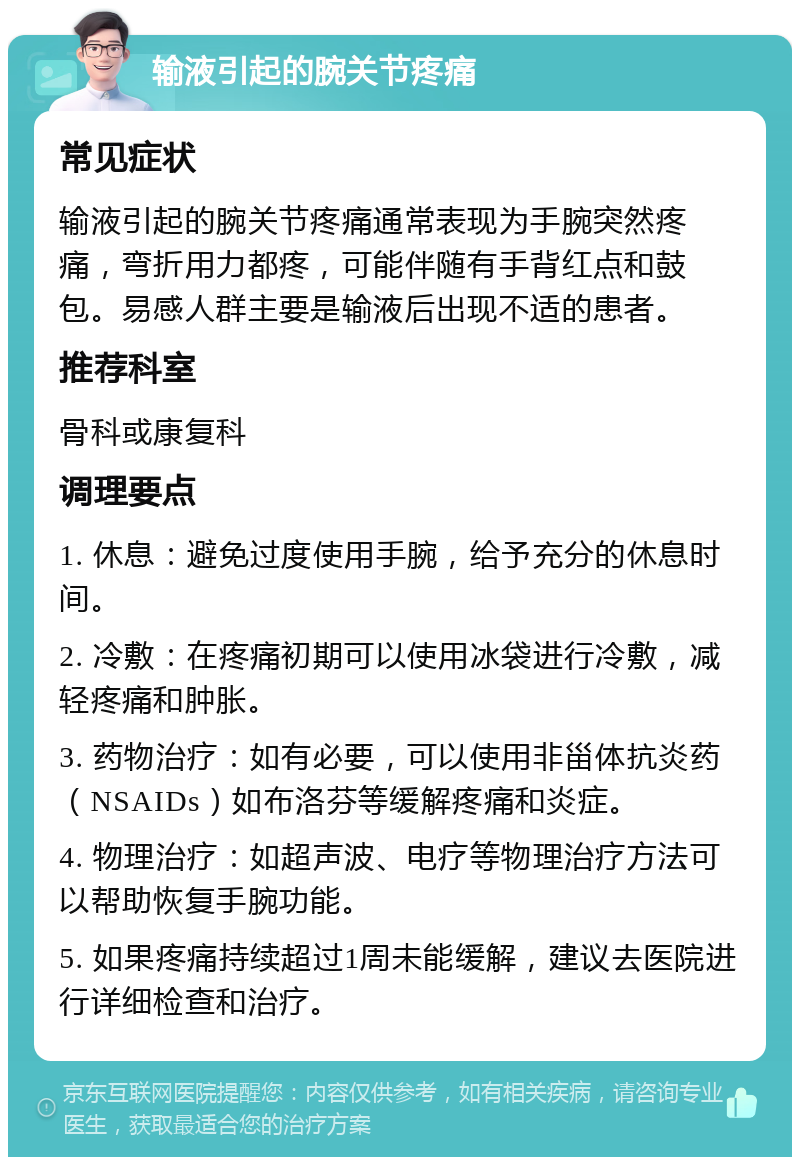 输液引起的腕关节疼痛 常见症状 输液引起的腕关节疼痛通常表现为手腕突然疼痛，弯折用力都疼，可能伴随有手背红点和鼓包。易感人群主要是输液后出现不适的患者。 推荐科室 骨科或康复科 调理要点 1. 休息：避免过度使用手腕，给予充分的休息时间。 2. 冷敷：在疼痛初期可以使用冰袋进行冷敷，减轻疼痛和肿胀。 3. 药物治疗：如有必要，可以使用非甾体抗炎药（NSAIDs）如布洛芬等缓解疼痛和炎症。 4. 物理治疗：如超声波、电疗等物理治疗方法可以帮助恢复手腕功能。 5. 如果疼痛持续超过1周未能缓解，建议去医院进行详细检查和治疗。