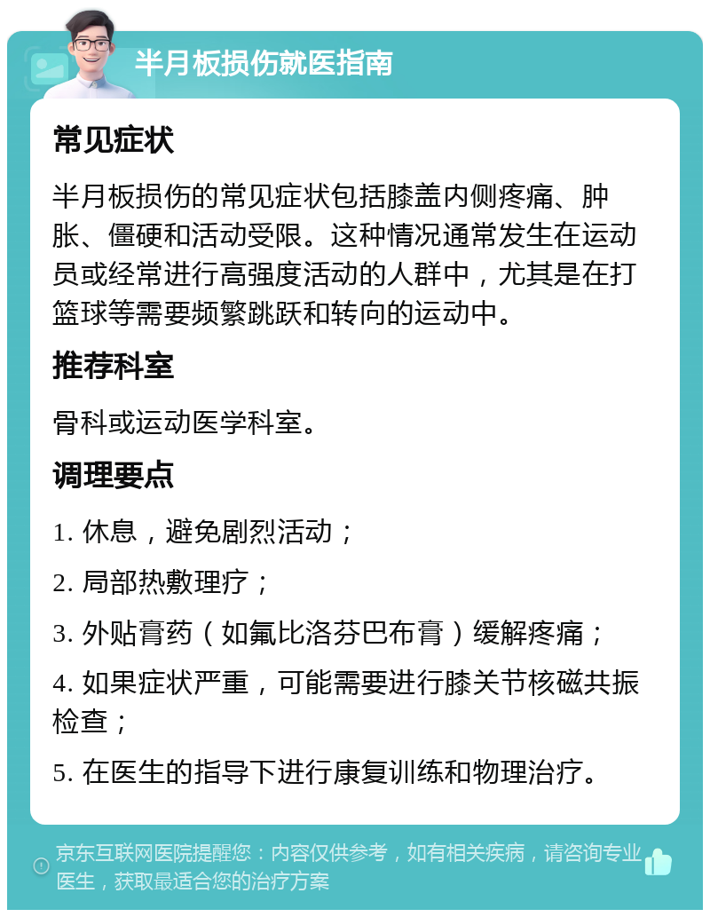 半月板损伤就医指南 常见症状 半月板损伤的常见症状包括膝盖内侧疼痛、肿胀、僵硬和活动受限。这种情况通常发生在运动员或经常进行高强度活动的人群中，尤其是在打篮球等需要频繁跳跃和转向的运动中。 推荐科室 骨科或运动医学科室。 调理要点 1. 休息，避免剧烈活动； 2. 局部热敷理疗； 3. 外贴膏药（如氟比洛芬巴布膏）缓解疼痛； 4. 如果症状严重，可能需要进行膝关节核磁共振检查； 5. 在医生的指导下进行康复训练和物理治疗。