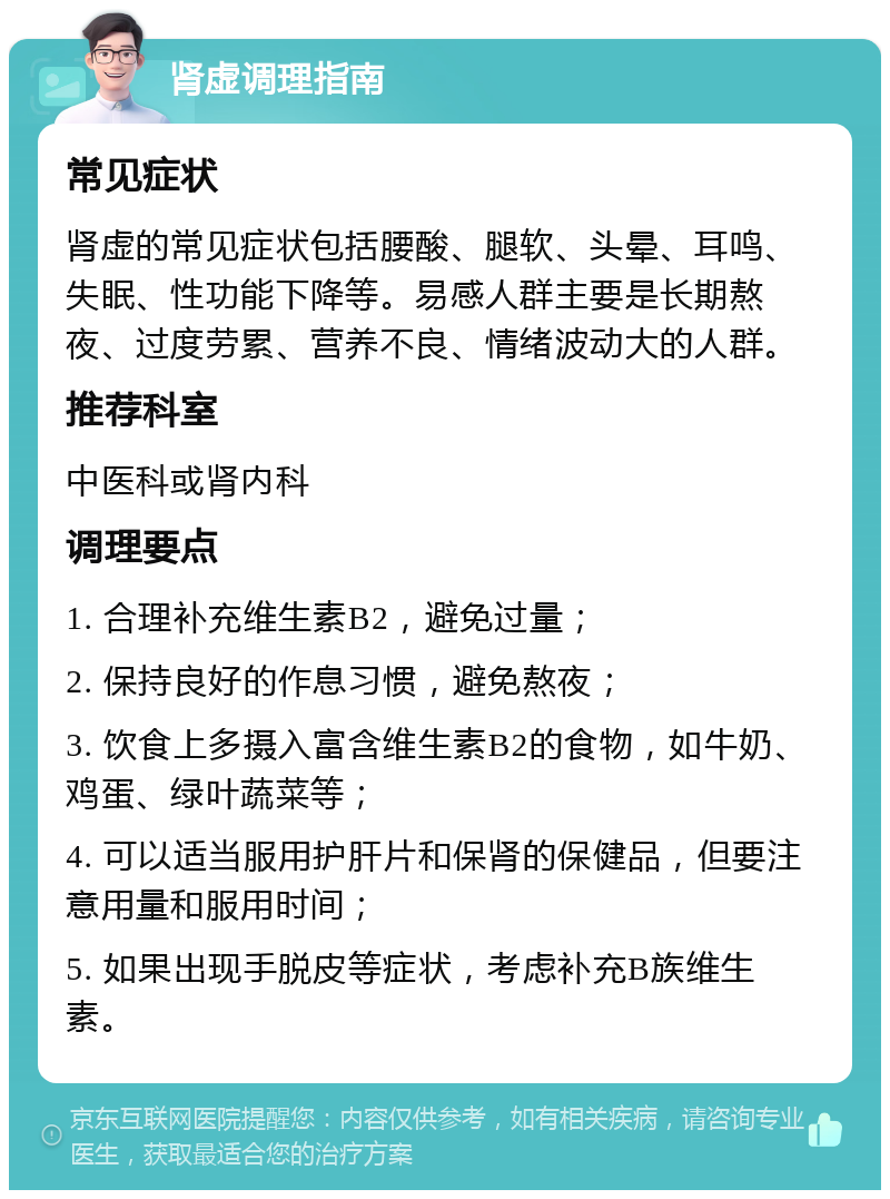 肾虚调理指南 常见症状 肾虚的常见症状包括腰酸、腿软、头晕、耳鸣、失眠、性功能下降等。易感人群主要是长期熬夜、过度劳累、营养不良、情绪波动大的人群。 推荐科室 中医科或肾内科 调理要点 1. 合理补充维生素B2，避免过量； 2. 保持良好的作息习惯，避免熬夜； 3. 饮食上多摄入富含维生素B2的食物，如牛奶、鸡蛋、绿叶蔬菜等； 4. 可以适当服用护肝片和保肾的保健品，但要注意用量和服用时间； 5. 如果出现手脱皮等症状，考虑补充B族维生素。