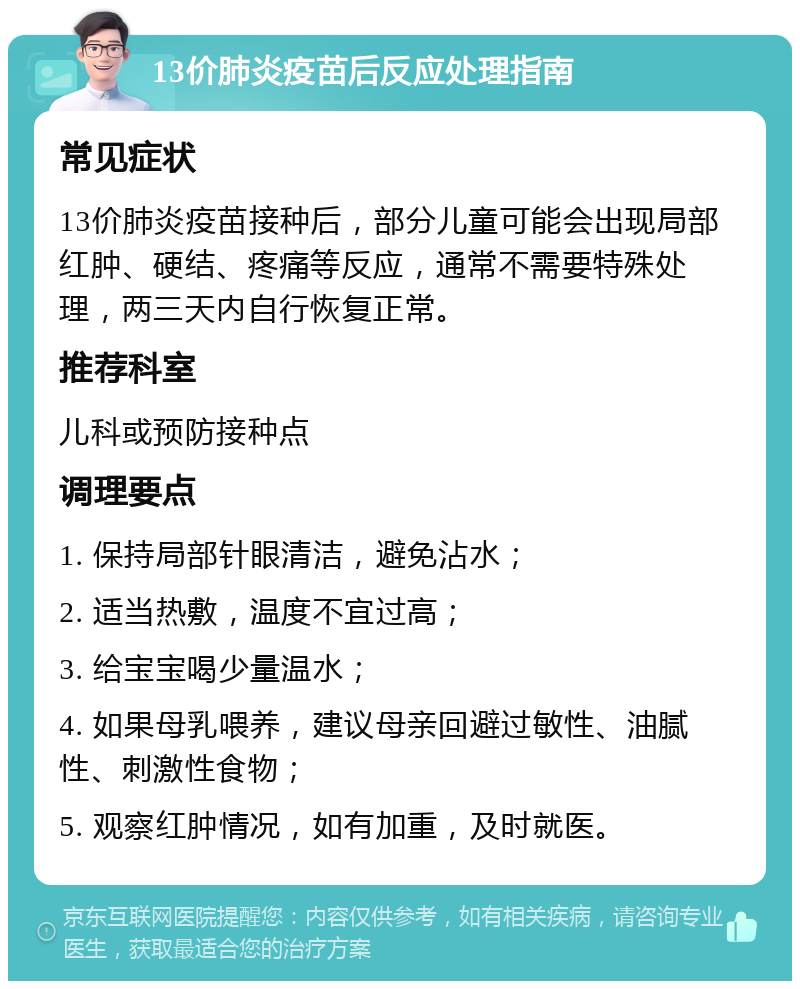 13价肺炎疫苗后反应处理指南 常见症状 13价肺炎疫苗接种后，部分儿童可能会出现局部红肿、硬结、疼痛等反应，通常不需要特殊处理，两三天内自行恢复正常。 推荐科室 儿科或预防接种点 调理要点 1. 保持局部针眼清洁，避免沾水； 2. 适当热敷，温度不宜过高； 3. 给宝宝喝少量温水； 4. 如果母乳喂养，建议母亲回避过敏性、油腻性、刺激性食物； 5. 观察红肿情况，如有加重，及时就医。