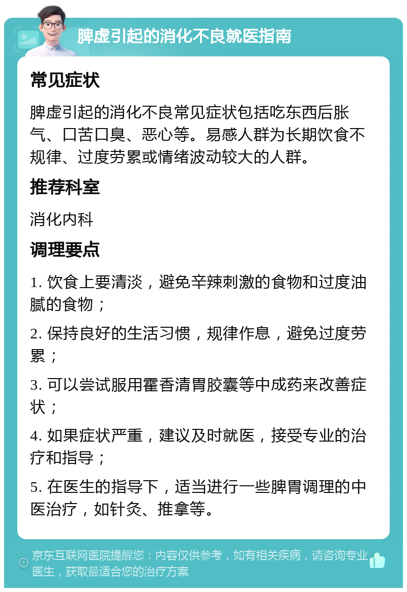 脾虚引起的消化不良就医指南 常见症状 脾虚引起的消化不良常见症状包括吃东西后胀气、口苦口臭、恶心等。易感人群为长期饮食不规律、过度劳累或情绪波动较大的人群。 推荐科室 消化内科 调理要点 1. 饮食上要清淡，避免辛辣刺激的食物和过度油腻的食物； 2. 保持良好的生活习惯，规律作息，避免过度劳累； 3. 可以尝试服用霍香清胃胶囊等中成药来改善症状； 4. 如果症状严重，建议及时就医，接受专业的治疗和指导； 5. 在医生的指导下，适当进行一些脾胃调理的中医治疗，如针灸、推拿等。