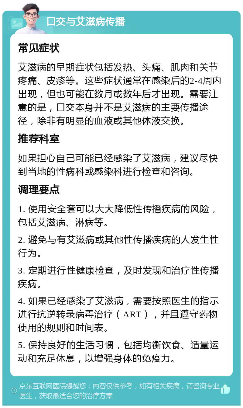 口交与艾滋病传播 常见症状 艾滋病的早期症状包括发热、头痛、肌肉和关节疼痛、皮疹等。这些症状通常在感染后的2-4周内出现，但也可能在数月或数年后才出现。需要注意的是，口交本身并不是艾滋病的主要传播途径，除非有明显的血液或其他体液交换。 推荐科室 如果担心自己可能已经感染了艾滋病，建议尽快到当地的性病科或感染科进行检查和咨询。 调理要点 1. 使用安全套可以大大降低性传播疾病的风险，包括艾滋病、淋病等。 2. 避免与有艾滋病或其他性传播疾病的人发生性行为。 3. 定期进行性健康检查，及时发现和治疗性传播疾病。 4. 如果已经感染了艾滋病，需要按照医生的指示进行抗逆转录病毒治疗（ART），并且遵守药物使用的规则和时间表。 5. 保持良好的生活习惯，包括均衡饮食、适量运动和充足休息，以增强身体的免疫力。