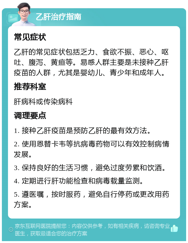 乙肝治疗指南 常见症状 乙肝的常见症状包括乏力、食欲不振、恶心、呕吐、腹泻、黄疸等。易感人群主要是未接种乙肝疫苗的人群，尤其是婴幼儿、青少年和成年人。 推荐科室 肝病科或传染病科 调理要点 1. 接种乙肝疫苗是预防乙肝的最有效方法。 2. 使用恩替卡韦等抗病毒药物可以有效控制病情发展。 3. 保持良好的生活习惯，避免过度劳累和饮酒。 4. 定期进行肝功能检查和病毒载量监测。 5. 遵医嘱，按时服药，避免自行停药或更改用药方案。