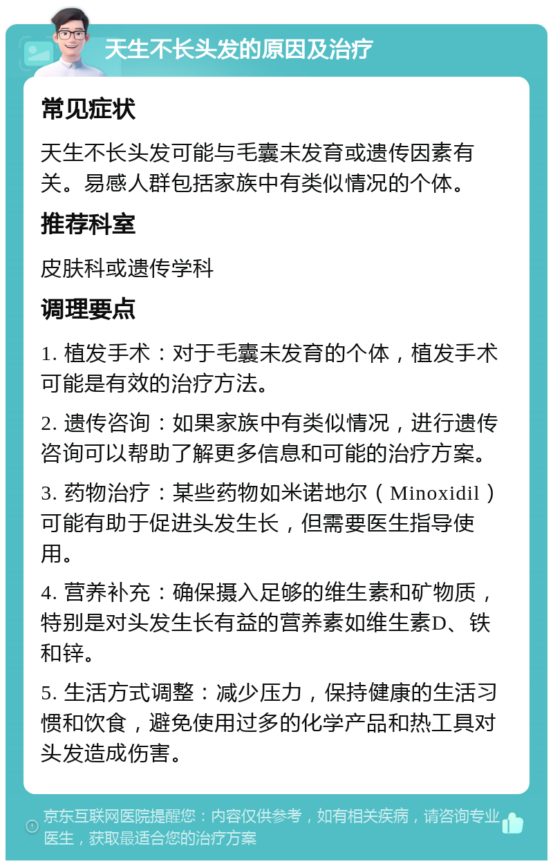 天生不长头发的原因及治疗 常见症状 天生不长头发可能与毛囊未发育或遗传因素有关。易感人群包括家族中有类似情况的个体。 推荐科室 皮肤科或遗传学科 调理要点 1. 植发手术：对于毛囊未发育的个体，植发手术可能是有效的治疗方法。 2. 遗传咨询：如果家族中有类似情况，进行遗传咨询可以帮助了解更多信息和可能的治疗方案。 3. 药物治疗：某些药物如米诺地尔（Minoxidil）可能有助于促进头发生长，但需要医生指导使用。 4. 营养补充：确保摄入足够的维生素和矿物质，特别是对头发生长有益的营养素如维生素D、铁和锌。 5. 生活方式调整：减少压力，保持健康的生活习惯和饮食，避免使用过多的化学产品和热工具对头发造成伤害。