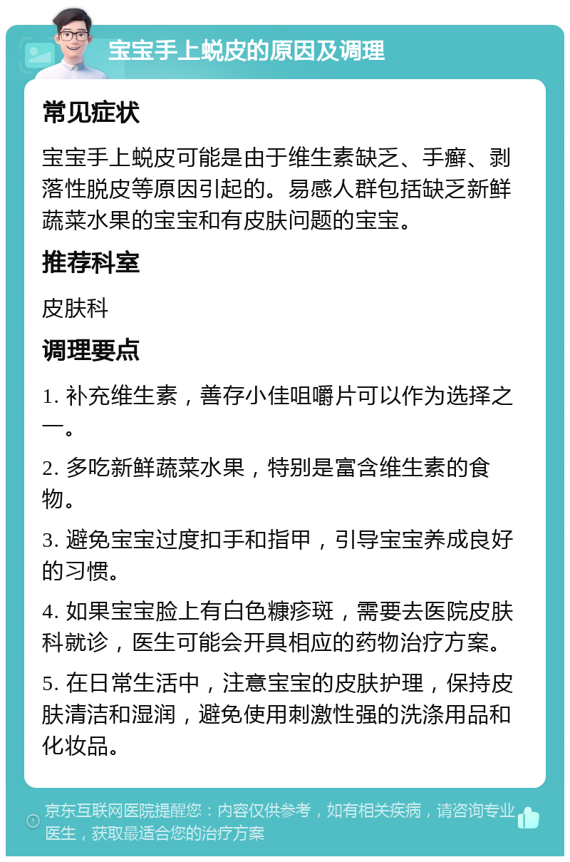 宝宝手上蜕皮的原因及调理 常见症状 宝宝手上蜕皮可能是由于维生素缺乏、手癣、剥落性脱皮等原因引起的。易感人群包括缺乏新鲜蔬菜水果的宝宝和有皮肤问题的宝宝。 推荐科室 皮肤科 调理要点 1. 补充维生素，善存小佳咀嚼片可以作为选择之一。 2. 多吃新鲜蔬菜水果，特别是富含维生素的食物。 3. 避免宝宝过度扣手和指甲，引导宝宝养成良好的习惯。 4. 如果宝宝脸上有白色糠疹斑，需要去医院皮肤科就诊，医生可能会开具相应的药物治疗方案。 5. 在日常生活中，注意宝宝的皮肤护理，保持皮肤清洁和湿润，避免使用刺激性强的洗涤用品和化妆品。