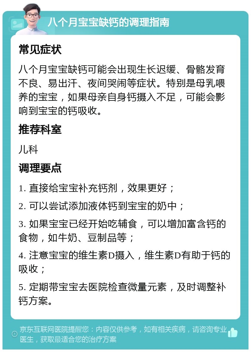 八个月宝宝缺钙的调理指南 常见症状 八个月宝宝缺钙可能会出现生长迟缓、骨骼发育不良、易出汗、夜间哭闹等症状。特别是母乳喂养的宝宝，如果母亲自身钙摄入不足，可能会影响到宝宝的钙吸收。 推荐科室 儿科 调理要点 1. 直接给宝宝补充钙剂，效果更好； 2. 可以尝试添加液体钙到宝宝的奶中； 3. 如果宝宝已经开始吃辅食，可以增加富含钙的食物，如牛奶、豆制品等； 4. 注意宝宝的维生素D摄入，维生素D有助于钙的吸收； 5. 定期带宝宝去医院检查微量元素，及时调整补钙方案。