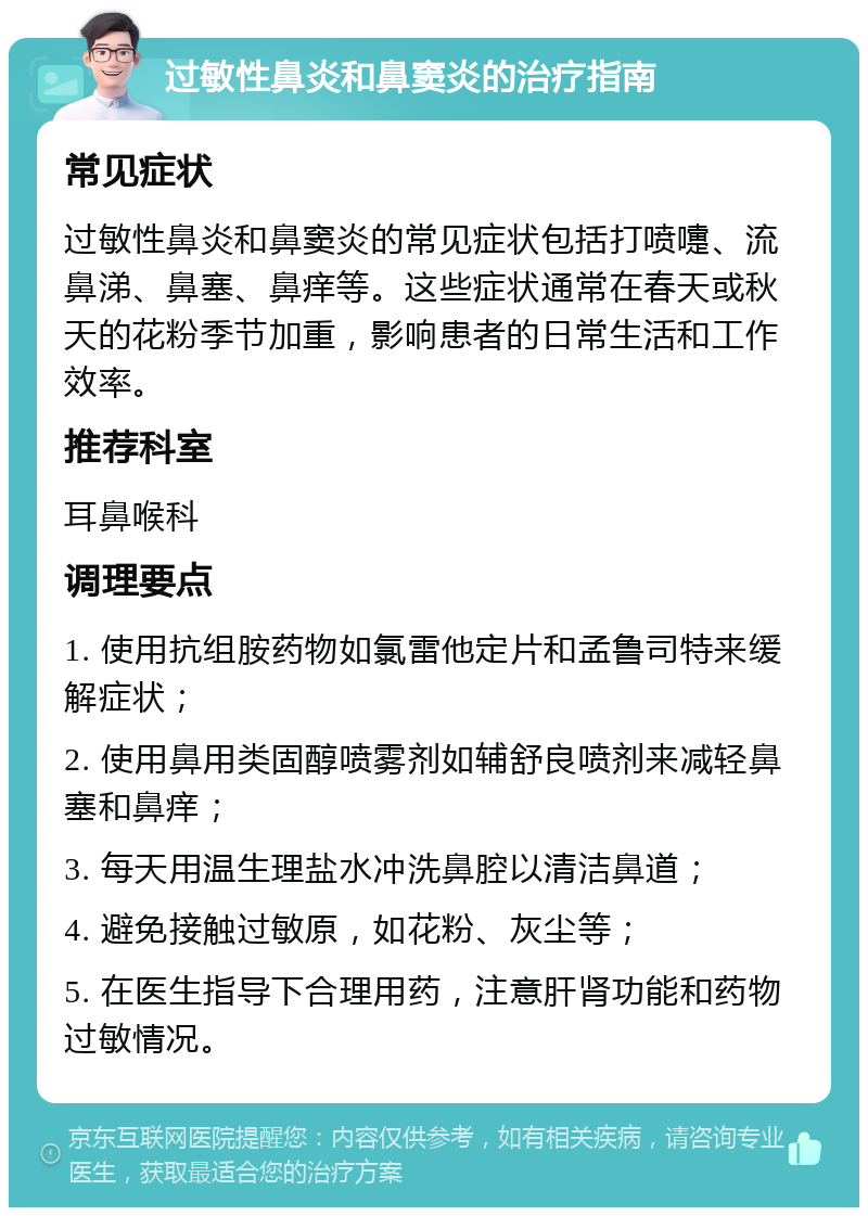 过敏性鼻炎和鼻窦炎的治疗指南 常见症状 过敏性鼻炎和鼻窦炎的常见症状包括打喷嚏、流鼻涕、鼻塞、鼻痒等。这些症状通常在春天或秋天的花粉季节加重，影响患者的日常生活和工作效率。 推荐科室 耳鼻喉科 调理要点 1. 使用抗组胺药物如氯雷他定片和孟鲁司特来缓解症状； 2. 使用鼻用类固醇喷雾剂如辅舒良喷剂来减轻鼻塞和鼻痒； 3. 每天用温生理盐水冲洗鼻腔以清洁鼻道； 4. 避免接触过敏原，如花粉、灰尘等； 5. 在医生指导下合理用药，注意肝肾功能和药物过敏情况。