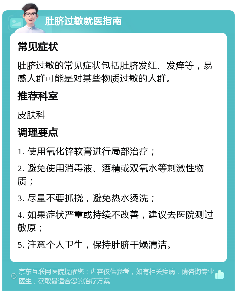 肚脐过敏就医指南 常见症状 肚脐过敏的常见症状包括肚脐发红、发痒等，易感人群可能是对某些物质过敏的人群。 推荐科室 皮肤科 调理要点 1. 使用氧化锌软膏进行局部治疗； 2. 避免使用消毒液、酒精或双氧水等刺激性物质； 3. 尽量不要抓挠，避免热水烫洗； 4. 如果症状严重或持续不改善，建议去医院测过敏原； 5. 注意个人卫生，保持肚脐干燥清洁。