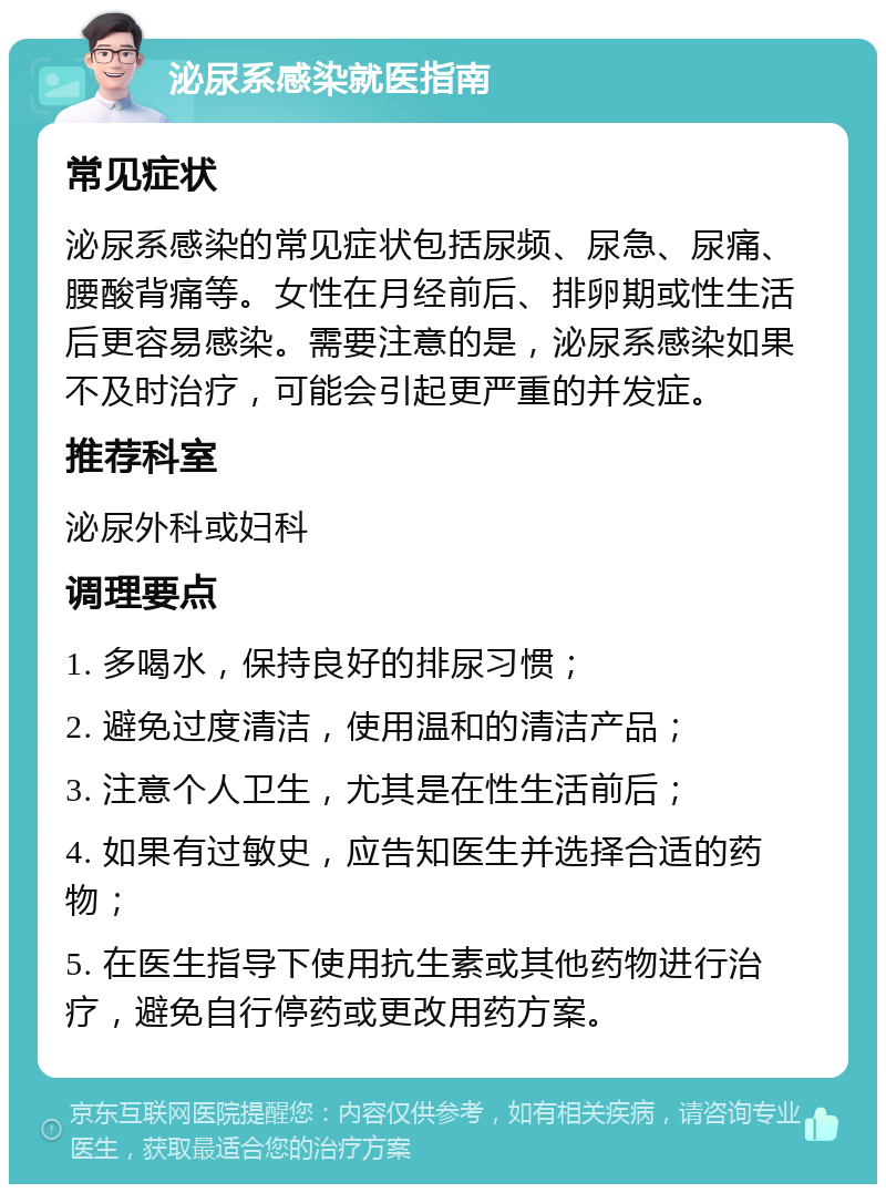 泌尿系感染就医指南 常见症状 泌尿系感染的常见症状包括尿频、尿急、尿痛、腰酸背痛等。女性在月经前后、排卵期或性生活后更容易感染。需要注意的是，泌尿系感染如果不及时治疗，可能会引起更严重的并发症。 推荐科室 泌尿外科或妇科 调理要点 1. 多喝水，保持良好的排尿习惯； 2. 避免过度清洁，使用温和的清洁产品； 3. 注意个人卫生，尤其是在性生活前后； 4. 如果有过敏史，应告知医生并选择合适的药物； 5. 在医生指导下使用抗生素或其他药物进行治疗，避免自行停药或更改用药方案。