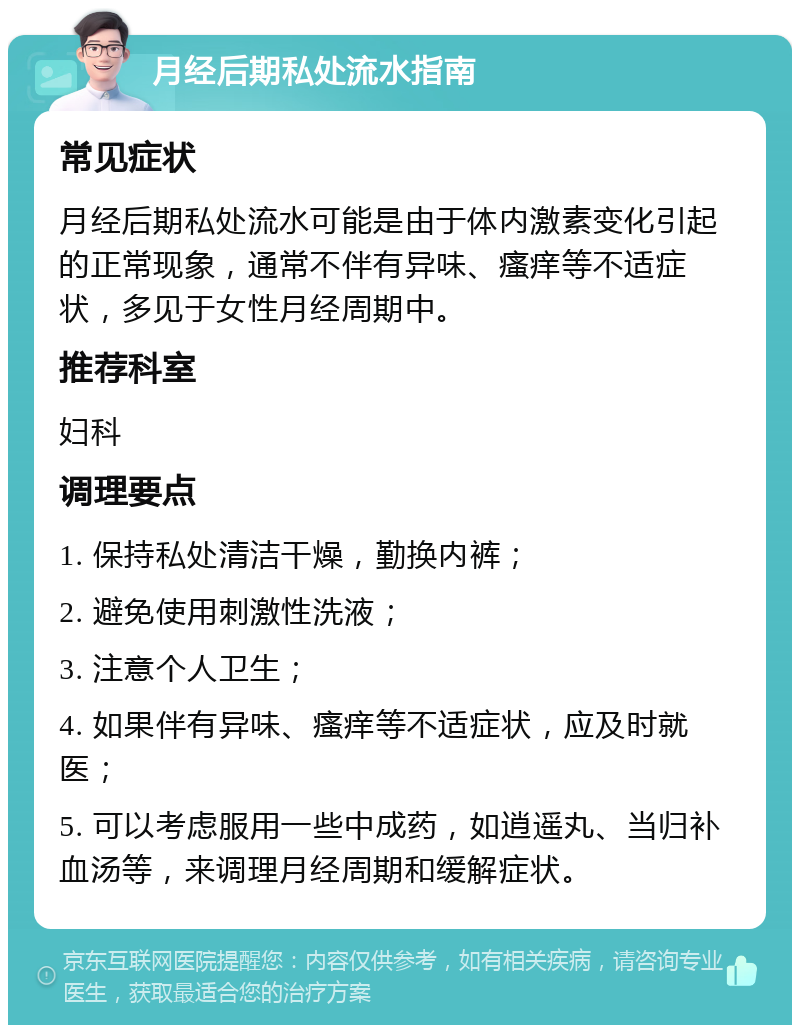 月经后期私处流水指南 常见症状 月经后期私处流水可能是由于体内激素变化引起的正常现象，通常不伴有异味、瘙痒等不适症状，多见于女性月经周期中。 推荐科室 妇科 调理要点 1. 保持私处清洁干燥，勤换内裤； 2. 避免使用刺激性洗液； 3. 注意个人卫生； 4. 如果伴有异味、瘙痒等不适症状，应及时就医； 5. 可以考虑服用一些中成药，如逍遥丸、当归补血汤等，来调理月经周期和缓解症状。