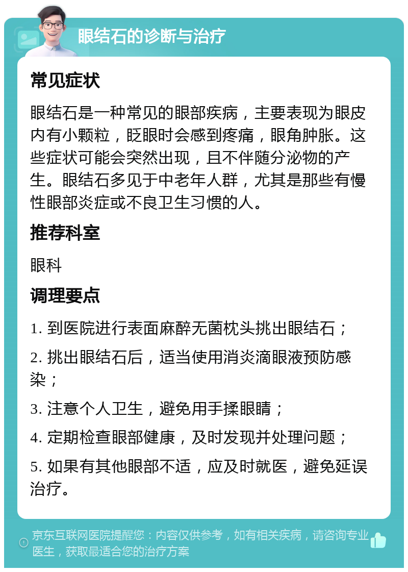 眼结石的诊断与治疗 常见症状 眼结石是一种常见的眼部疾病，主要表现为眼皮内有小颗粒，眨眼时会感到疼痛，眼角肿胀。这些症状可能会突然出现，且不伴随分泌物的产生。眼结石多见于中老年人群，尤其是那些有慢性眼部炎症或不良卫生习惯的人。 推荐科室 眼科 调理要点 1. 到医院进行表面麻醉无菌枕头挑出眼结石； 2. 挑出眼结石后，适当使用消炎滴眼液预防感染； 3. 注意个人卫生，避免用手揉眼睛； 4. 定期检查眼部健康，及时发现并处理问题； 5. 如果有其他眼部不适，应及时就医，避免延误治疗。