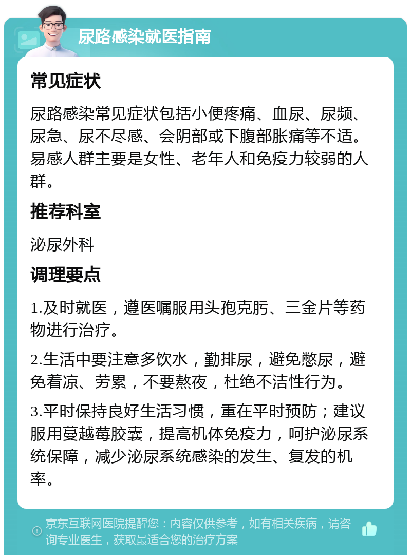 尿路感染就医指南 常见症状 尿路感染常见症状包括小便疼痛、血尿、尿频、尿急、尿不尽感、会阴部或下腹部胀痛等不适。易感人群主要是女性、老年人和免疫力较弱的人群。 推荐科室 泌尿外科 调理要点 1.及时就医，遵医嘱服用头孢克肟、三金片等药物进行治疗。 2.生活中要注意多饮水，勤排尿，避免憋尿，避免着凉、劳累，不要熬夜，杜绝不洁性行为。 3.平时保持良好生活习惯，重在平时预防；建议服用蔓越莓胶囊，提高机体免疫力，呵护泌尿系统保障，减少泌尿系统感染的发生、复发的机率。