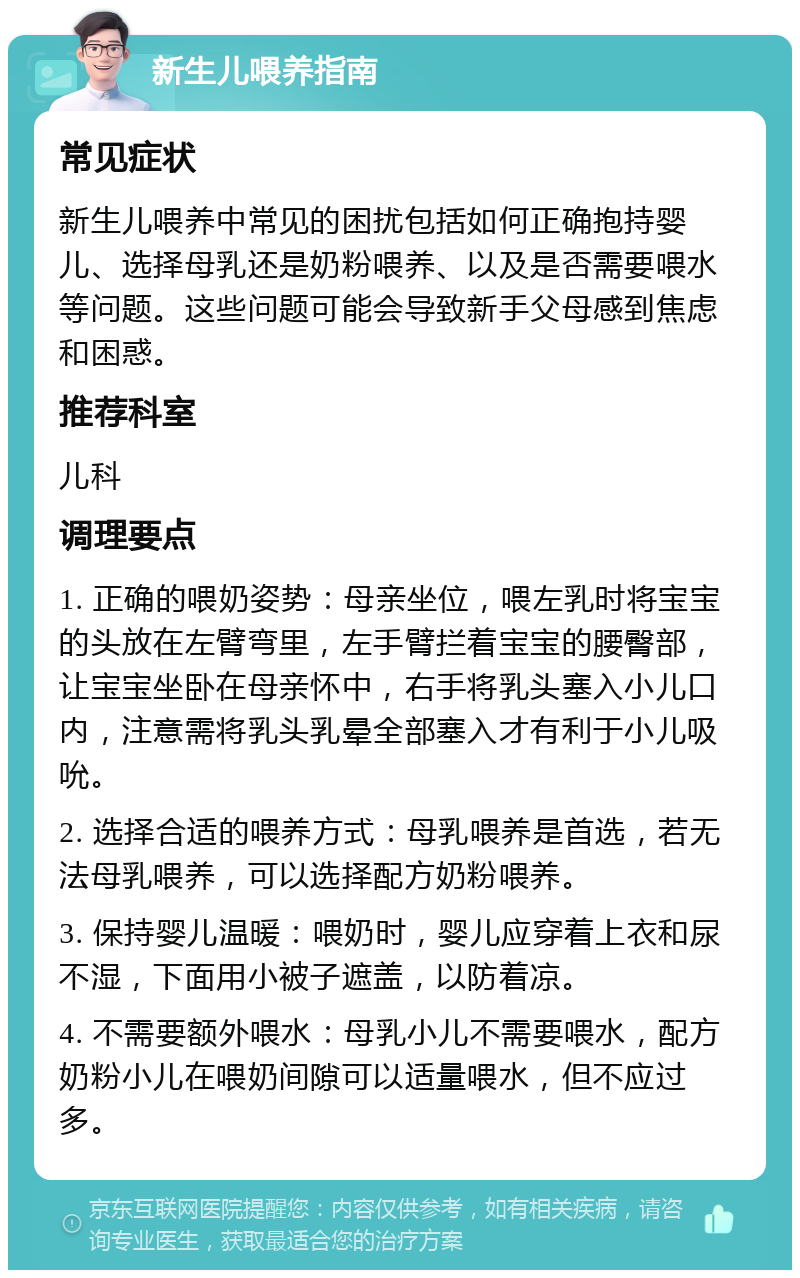 新生儿喂养指南 常见症状 新生儿喂养中常见的困扰包括如何正确抱持婴儿、选择母乳还是奶粉喂养、以及是否需要喂水等问题。这些问题可能会导致新手父母感到焦虑和困惑。 推荐科室 儿科 调理要点 1. 正确的喂奶姿势：母亲坐位，喂左乳时将宝宝的头放在左臂弯里，左手臂拦着宝宝的腰臀部，让宝宝坐卧在母亲怀中，右手将乳头塞入小儿口内，注意需将乳头乳晕全部塞入才有利于小儿吸吮。 2. 选择合适的喂养方式：母乳喂养是首选，若无法母乳喂养，可以选择配方奶粉喂养。 3. 保持婴儿温暖：喂奶时，婴儿应穿着上衣和尿不湿，下面用小被子遮盖，以防着凉。 4. 不需要额外喂水：母乳小儿不需要喂水，配方奶粉小儿在喂奶间隙可以适量喂水，但不应过多。