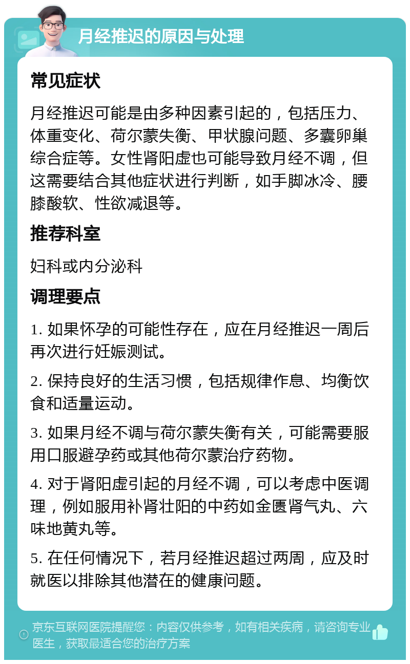 月经推迟的原因与处理 常见症状 月经推迟可能是由多种因素引起的，包括压力、体重变化、荷尔蒙失衡、甲状腺问题、多囊卵巢综合症等。女性肾阳虚也可能导致月经不调，但这需要结合其他症状进行判断，如手脚冰冷、腰膝酸软、性欲减退等。 推荐科室 妇科或内分泌科 调理要点 1. 如果怀孕的可能性存在，应在月经推迟一周后再次进行妊娠测试。 2. 保持良好的生活习惯，包括规律作息、均衡饮食和适量运动。 3. 如果月经不调与荷尔蒙失衡有关，可能需要服用口服避孕药或其他荷尔蒙治疗药物。 4. 对于肾阳虚引起的月经不调，可以考虑中医调理，例如服用补肾壮阳的中药如金匮肾气丸、六味地黄丸等。 5. 在任何情况下，若月经推迟超过两周，应及时就医以排除其他潜在的健康问题。