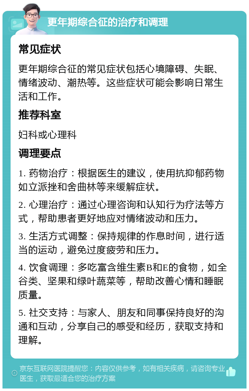 更年期综合征的治疗和调理 常见症状 更年期综合征的常见症状包括心境障碍、失眠、情绪波动、潮热等。这些症状可能会影响日常生活和工作。 推荐科室 妇科或心理科 调理要点 1. 药物治疗：根据医生的建议，使用抗抑郁药物如立派挫和舍曲林等来缓解症状。 2. 心理治疗：通过心理咨询和认知行为疗法等方式，帮助患者更好地应对情绪波动和压力。 3. 生活方式调整：保持规律的作息时间，进行适当的运动，避免过度疲劳和压力。 4. 饮食调理：多吃富含维生素B和E的食物，如全谷类、坚果和绿叶蔬菜等，帮助改善心情和睡眠质量。 5. 社交支持：与家人、朋友和同事保持良好的沟通和互动，分享自己的感受和经历，获取支持和理解。