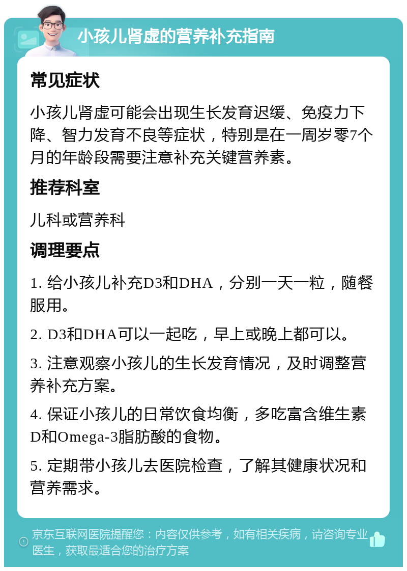 小孩儿肾虚的营养补充指南 常见症状 小孩儿肾虚可能会出现生长发育迟缓、免疫力下降、智力发育不良等症状，特别是在一周岁零7个月的年龄段需要注意补充关键营养素。 推荐科室 儿科或营养科 调理要点 1. 给小孩儿补充D3和DHA，分别一天一粒，随餐服用。 2. D3和DHA可以一起吃，早上或晚上都可以。 3. 注意观察小孩儿的生长发育情况，及时调整营养补充方案。 4. 保证小孩儿的日常饮食均衡，多吃富含维生素D和Omega-3脂肪酸的食物。 5. 定期带小孩儿去医院检查，了解其健康状况和营养需求。