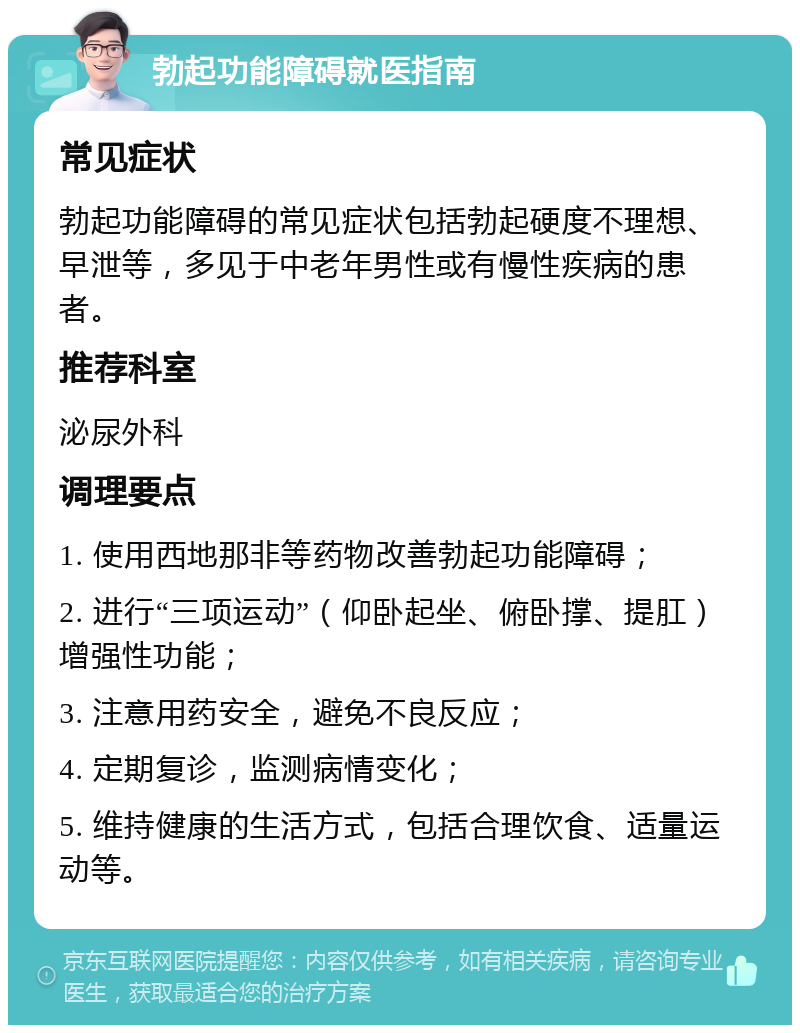 勃起功能障碍就医指南 常见症状 勃起功能障碍的常见症状包括勃起硬度不理想、早泄等，多见于中老年男性或有慢性疾病的患者。 推荐科室 泌尿外科 调理要点 1. 使用西地那非等药物改善勃起功能障碍； 2. 进行“三项运动”（仰卧起坐、俯卧撑、提肛）增强性功能； 3. 注意用药安全，避免不良反应； 4. 定期复诊，监测病情变化； 5. 维持健康的生活方式，包括合理饮食、适量运动等。